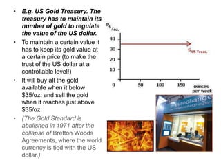 • E.g. US Gold Treasury. The
  treasury has to maintain its
  number of gold to regulate
  the value of the US dollar.
• To maintain a certain value it
  has to keep its gold value at
  a certain price (to make the
  trust of the US dollar at a
  controllable level!)
• It will buy all the gold
  available when it below
  $35/oz; and sell the gold
  when it reaches just above
  $35/oz.
• (The Gold Standard is
  abolished in 1971 after the
  collapse of Bretton Woods
  Agreements, where the world
  currency is tied with the US
  dollar.)
 