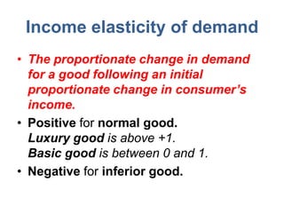 Income elasticity of demand
• The proportionate change in demand
  for a good following an initial
  proportionate change in consumer’s
  income.
• Positive for normal good.
  Luxury good is above +1.
  Basic good is between 0 and 1.
• Negative for inferior good.
 