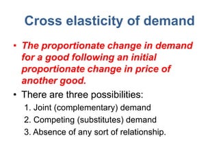 Cross elasticity of demand
• The proportionate change in demand
  for a good following an initial
  proportionate change in price of
  another good.
• There are three possibilities:
  1. Joint (complementary) demand
  2. Competing (substitutes) demand
  3. Absence of any sort of relationship.
 