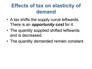 Effects of tax on elasticity of
             demand
• A tax shifts the supply curve leftwards.
  There is an opportunity cost for it.
• The quantity supplied shifted leftwards
  and is decreased.
• The quantity demanded remain constant.
 