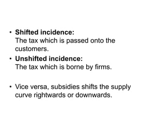 • Shifted incidence:
  The tax which is passed onto the
  customers.
• Unshifted incidence:
  The tax which is borne by firms.

• Vice versa, subsidies shifts the supply
  curve rightwards or downwards.
 