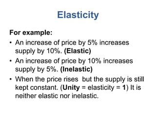 Elasticity
For example:
• An increase of price by 5% increases
  supply by 10%. (Elastic)
• An increase of price by 10% increases
  supply by 5%. (Inelastic)
• When the price rises but the supply is still
  kept constant. (Unity = elasticity = 1) It is
  neither elastic nor inelastic.
 