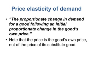 Price elasticity of demand
• “The proportionate change in demand
  for a good following an initial
  proportionate change in the good’s
  own price.”
• Note that the price is the good’s own price,
  not of the price of its substitute good.
 