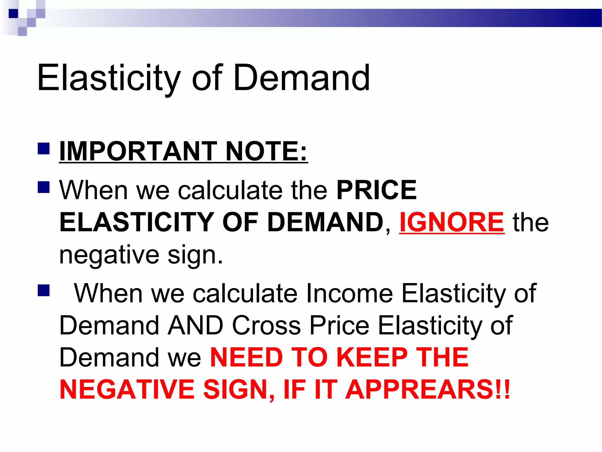 Elasticity of Demand
 IMPORTANT NOTE:
 When we calculate the PRICE
ELASTICITY OF DEMAND, IGNORE the
negative sign.
 When we calculate Income Elasticity of
Demand AND Cross Price Elasticity of
Demand we NEED TO KEEP THE
NEGATIVE SIGN, IF IT APPREARS!!
 