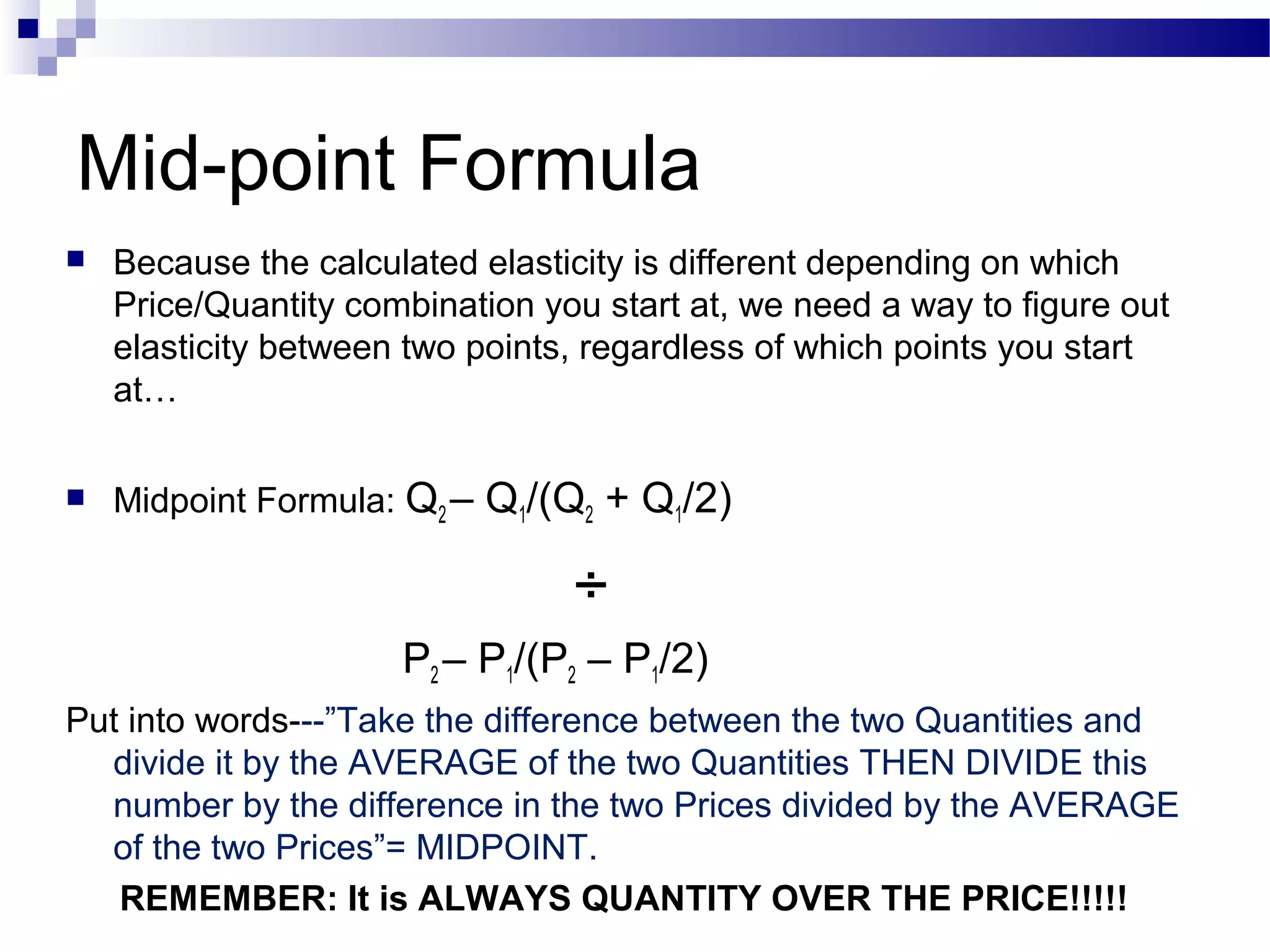 Mid-point Formula
 Because the calculated elasticity is different depending on which
Price/Quantity combination you start at, we need a way to figure out
elasticity between two points, regardless of which points you start
at…
 Midpoint Formula: Q2 – Q1/(Q2 + Q1/2)
÷
P2 – P1/(P2 – P1/2)
Put into words---”Take the difference between the two Quantities and
divide it by the AVERAGE of the two Quantities THEN DIVIDE this
number by the difference in the two Prices divided by the AVERAGE
of the two Prices”= MIDPOINT.
REMEMBER: It is ALWAYS QUANTITY OVER THE PRICE!!!!!
 