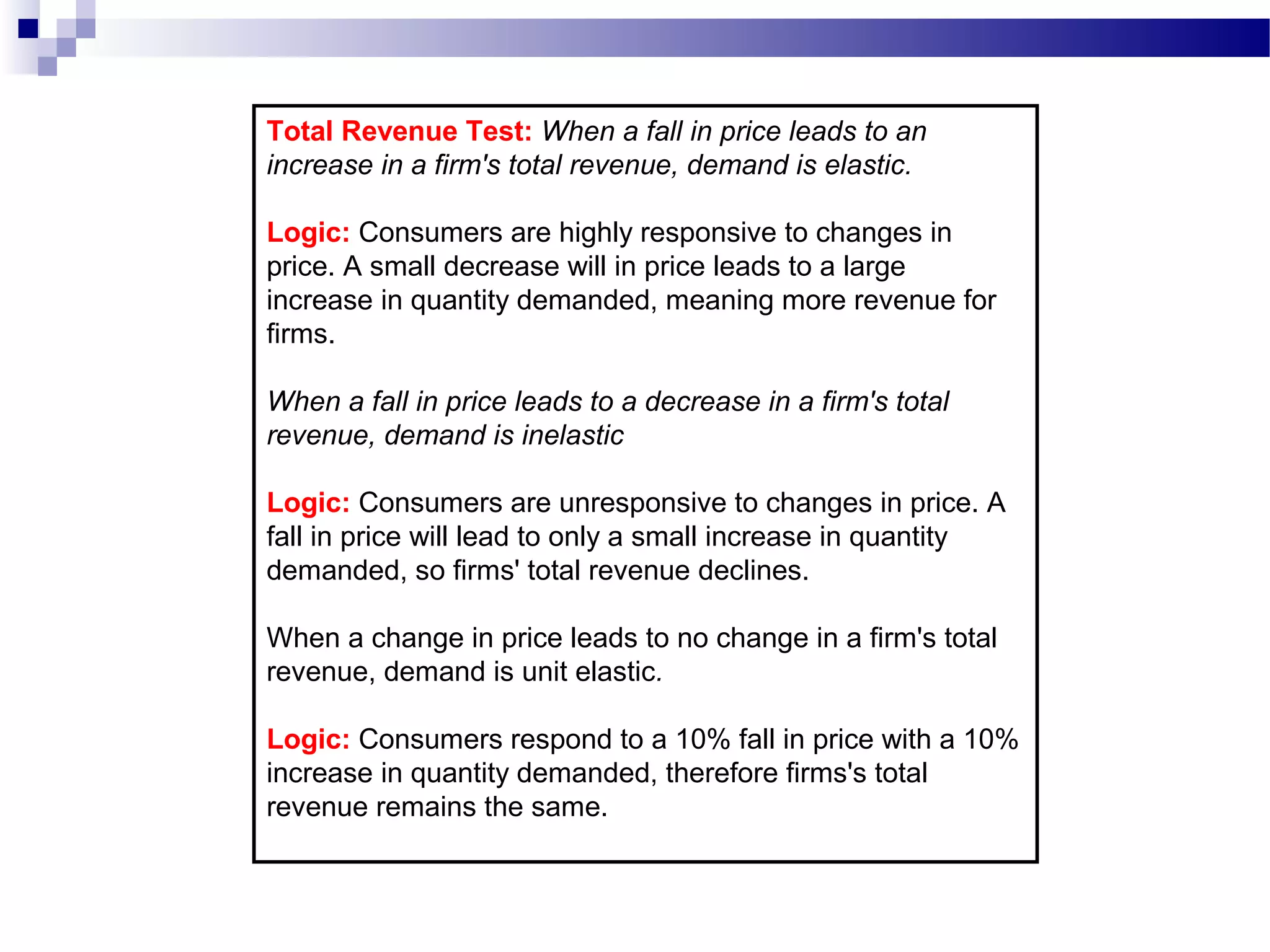 Total Revenue Test: When a fall in price leads to an
increase in a firm's total revenue, demand is elastic.
Logic: Consumers are highly responsive to changes in
price. A small decrease will in price leads to a large
increase in quantity demanded, meaning more revenue for
firms.
When a fall in price leads to a decrease in a firm's total
revenue, demand is inelastic
Logic: Consumers are unresponsive to changes in price. A
fall in price will lead to only a small increase in quantity
demanded, so firms' total revenue declines.
When a change in price leads to no change in a firm's total
revenue, demand is unit elastic.
Logic: Consumers respond to a 10% fall in price with a 10%
increase in quantity demanded, therefore firms's total
revenue remains the same.
 