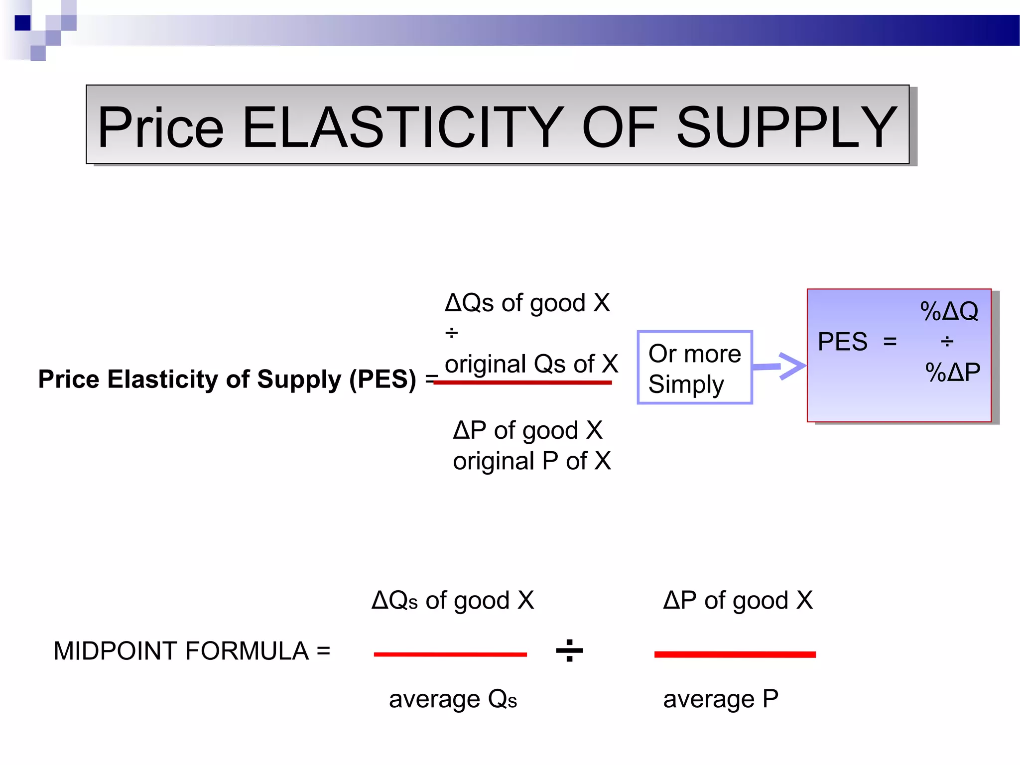 Price Elasticity of Supply (PES) =
ΔQs of good X
÷
original Qs of X
ΔP of good X
original P of X
%ΔQ
PES = ÷
%ΔP
%ΔQ
PES = ÷
%ΔP
Or more
Simply
ΔQs of good X ΔP of good X
÷
average Qs average P
MIDPOINT FORMULA =
Price ELASTICITY OF SUPPLYPrice ELASTICITY OF SUPPLY
 