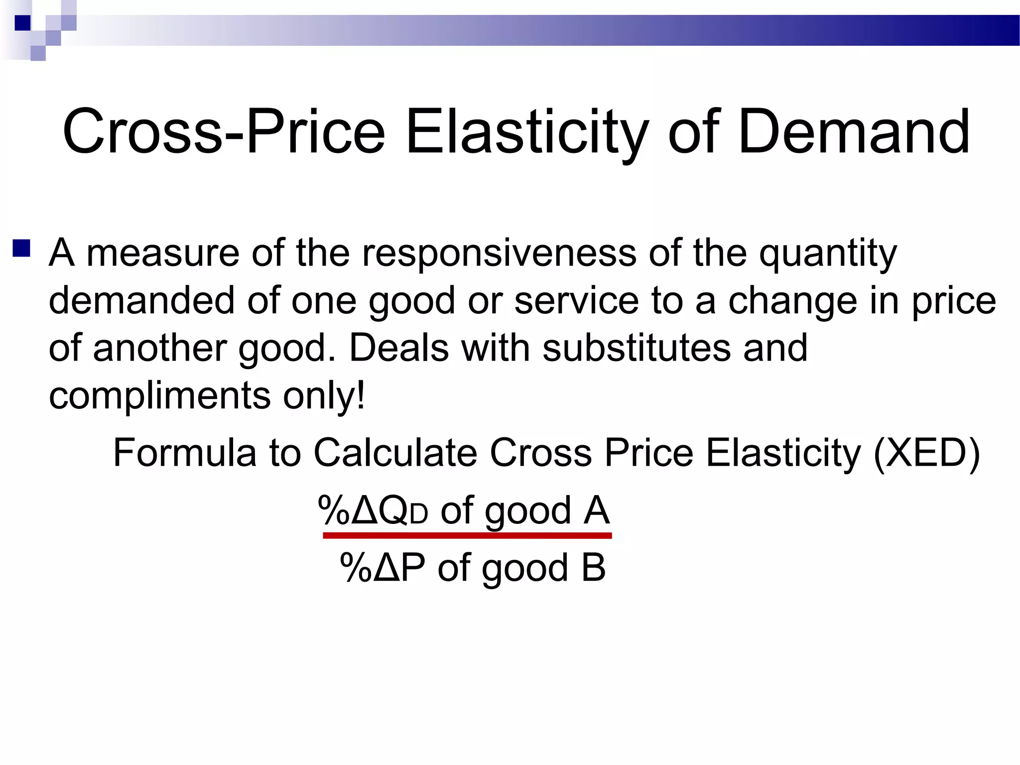Cross-Price Elasticity of Demand
 A measure of the responsiveness of the quantity
demanded of one good or service to a change in price
of another good. Deals with substitutes and
compliments only!
Formula to Calculate Cross Price Elasticity (XED)
%ΔQD of good A
%ΔP of good B
 