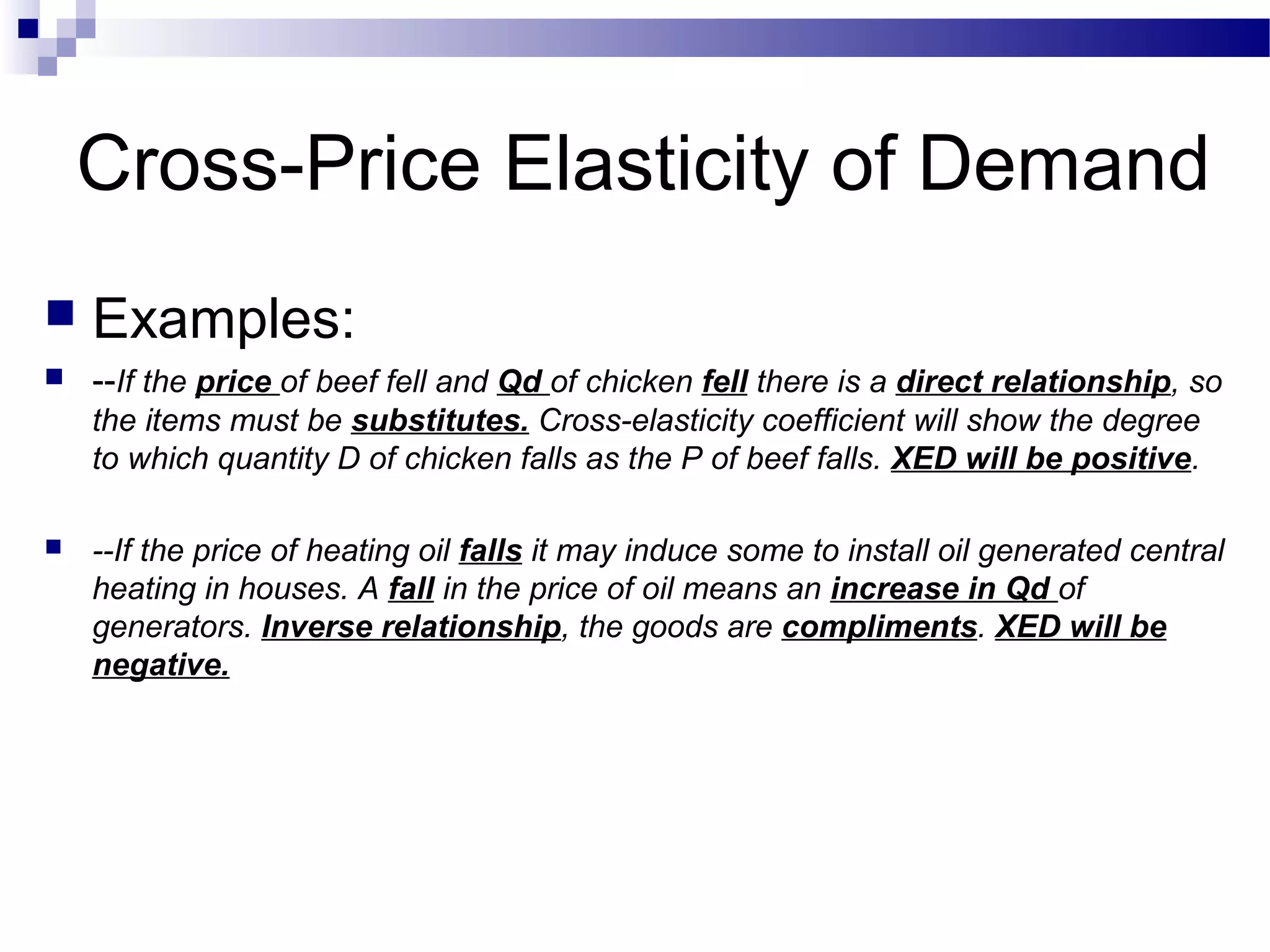Cross-Price Elasticity of Demand
 Examples:
 --If the price of beef fell and Qd of chicken fell there is a direct relationship, so
the items must be substitutes. Cross-elasticity coefficient will show the degree
to which quantity D of chicken falls as the P of beef falls. XED will be positive.
 --If the price of heating oil falls it may induce some to install oil generated central
heating in houses. A fall in the price of oil means an increase in Qd of
generators. Inverse relationship, the goods are compliments. XED will be
negative.
 