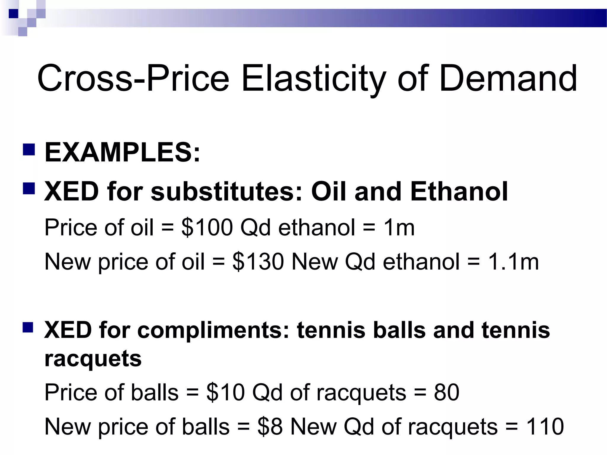 Cross-Price Elasticity of Demand
 EXAMPLES:
 XED for substitutes: Oil and Ethanol
Price of oil = $100 Qd ethanol = 1m
New price of oil = $130 New Qd ethanol = 1.1m
 XED for compliments: tennis balls and tennis
racquets
Price of balls = $10 Qd of racquets = 80
New price of balls = $8 New Qd of racquets = 110
 