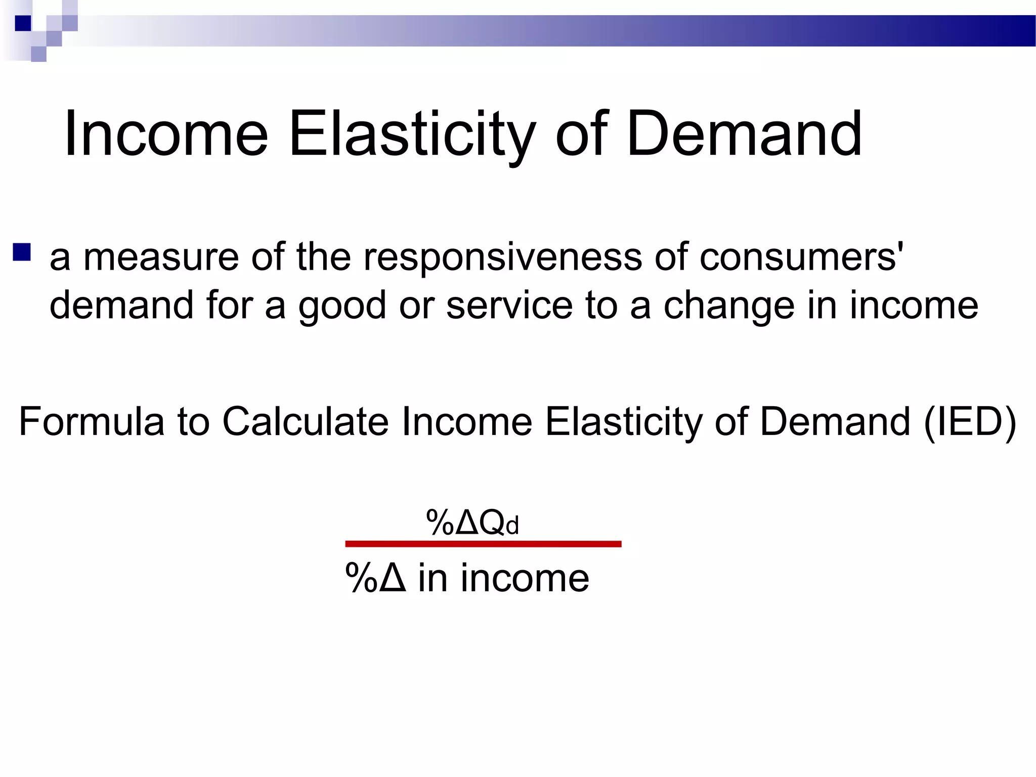 Income Elasticity of Demand
 a measure of the responsiveness of consumers'
demand for a good or service to a change in income
Formula to Calculate Income Elasticity of Demand (IED)
%ΔQd
%Δ in income
 