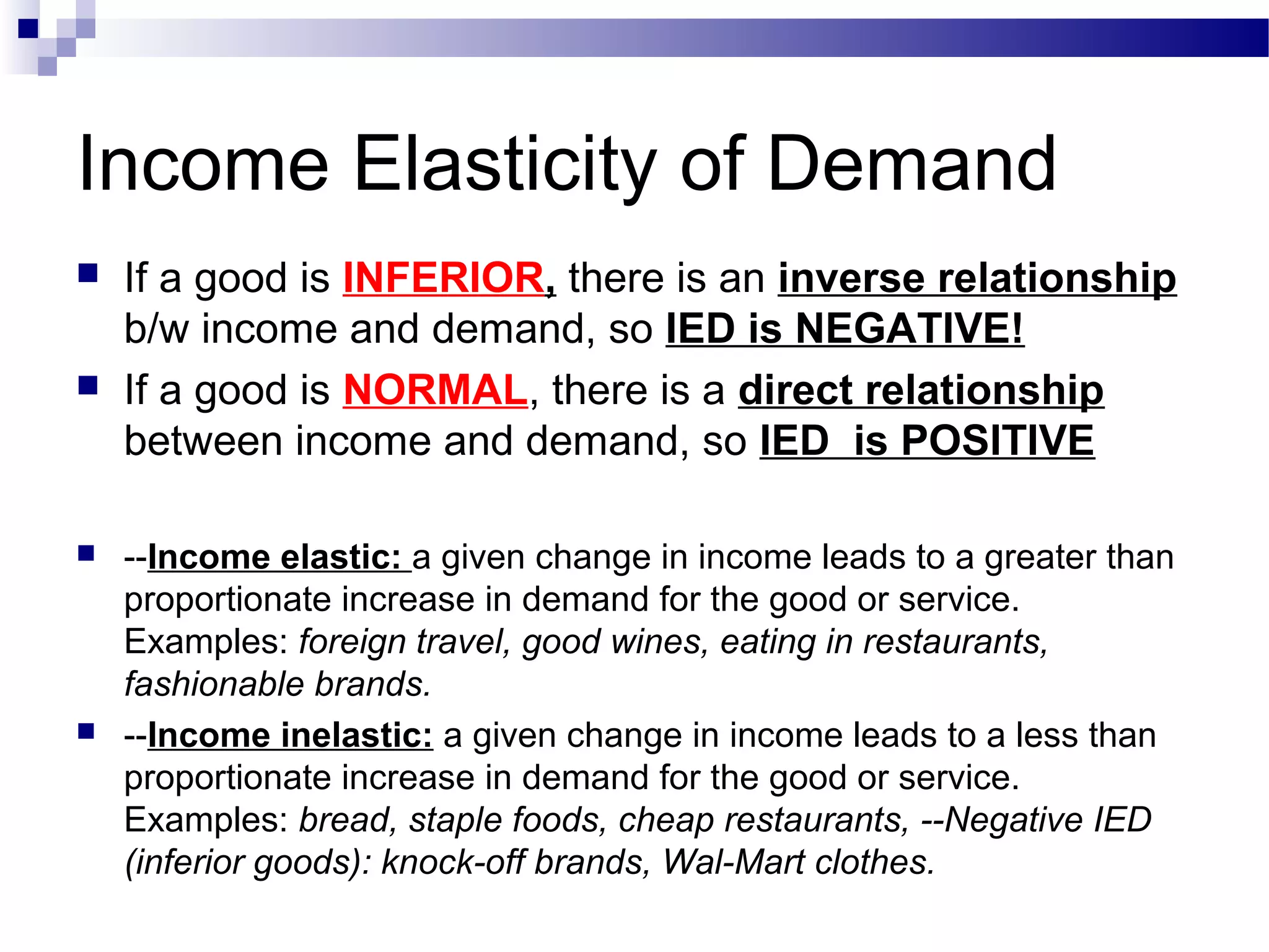 Income Elasticity of Demand
 If a good is INFERIOR, there is an inverse relationship
b/w income and demand, so IED is NEGATIVE!
 If a good is NORMAL, there is a direct relationship
between income and demand, so IED is POSITIVE
 --Income elastic: a given change in income leads to a greater than
proportionate increase in demand for the good or service.
Examples: foreign travel, good wines, eating in restaurants,
fashionable brands.
 --Income inelastic: a given change in income leads to a less than
proportionate increase in demand for the good or service.
Examples: bread, staple foods, cheap restaurants, --Negative IED
(inferior goods): knock-off brands, Wal-Mart clothes.
 