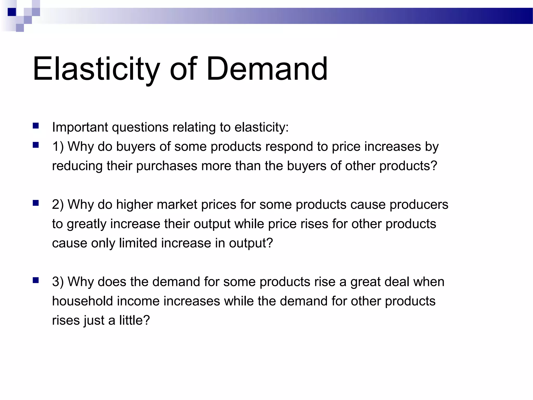 Elasticity of Demand
 Important questions relating to elasticity:
 1) Why do buyers of some products respond to price increases by
reducing their purchases more than the buyers of other products?
 2) Why do higher market prices for some products cause producers
to greatly increase their output while price rises for other products
cause only limited increase in output?
 3) Why does the demand for some products rise a great deal when
household income increases while the demand for other products
rises just a little?
 