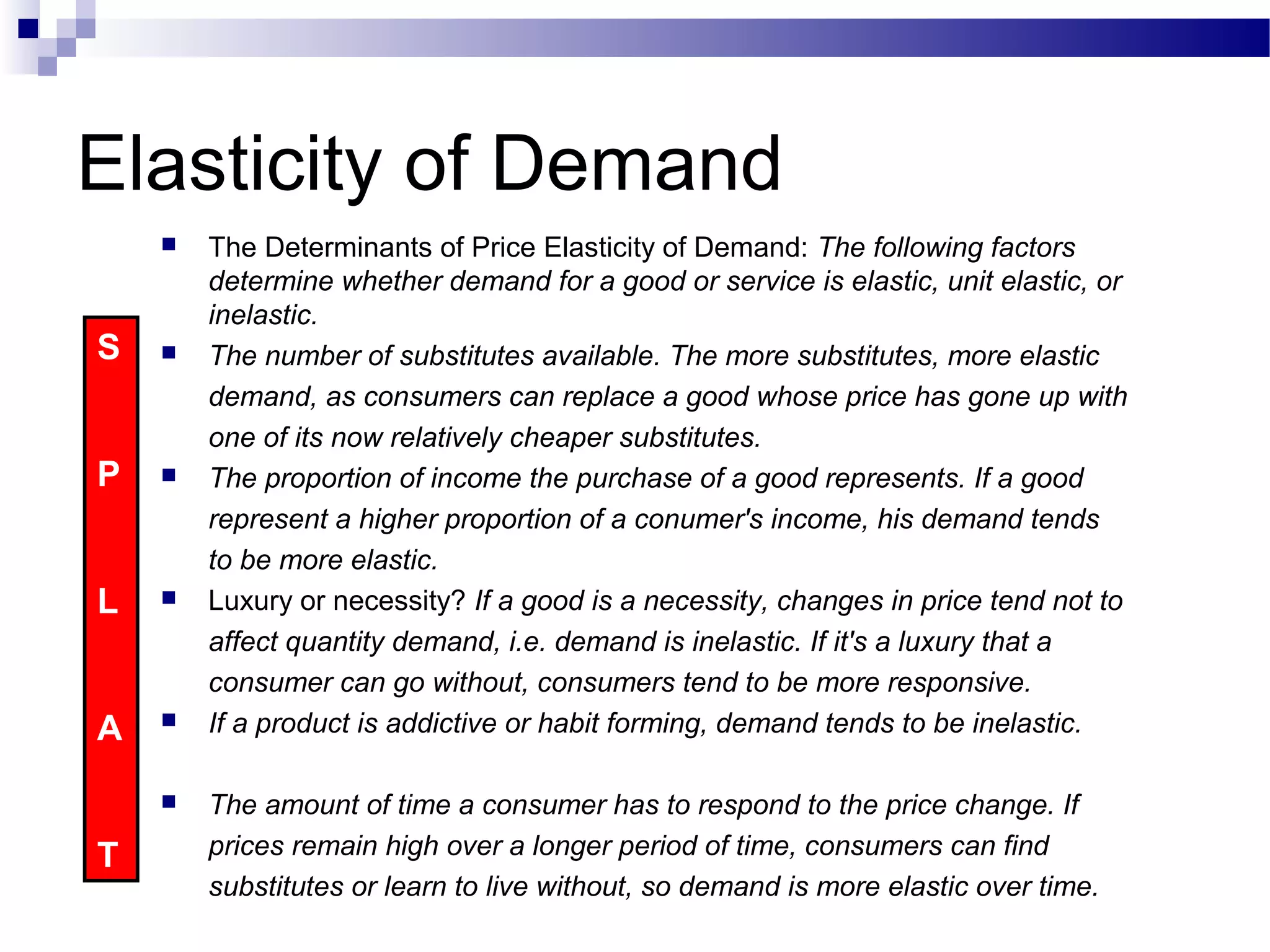 Elasticity of Demand
 The Determinants of Price Elasticity of Demand: The following factors
determine whether demand for a good or service is elastic, unit elastic, or
inelastic.
 The number of substitutes available. The more substitutes, more elastic
demand, as consumers can replace a good whose price has gone up with
one of its now relatively cheaper substitutes.
 The proportion of income the purchase of a good represents. If a good
represent a higher proportion of a conumer's income, his demand tends
to be more elastic.
 Luxury or necessity? If a good is a necessity, changes in price tend not to
affect quantity demand, i.e. demand is inelastic. If it's a luxury that a
consumer can go without, consumers tend to be more responsive.
 If a product is addictive or habit forming, demand tends to be inelastic.
 The amount of time a consumer has to respond to the price change. If
prices remain high over a longer period of time, consumers can find
substitutes or learn to live without, so demand is more elastic over time.
S
P
L
A
T
 