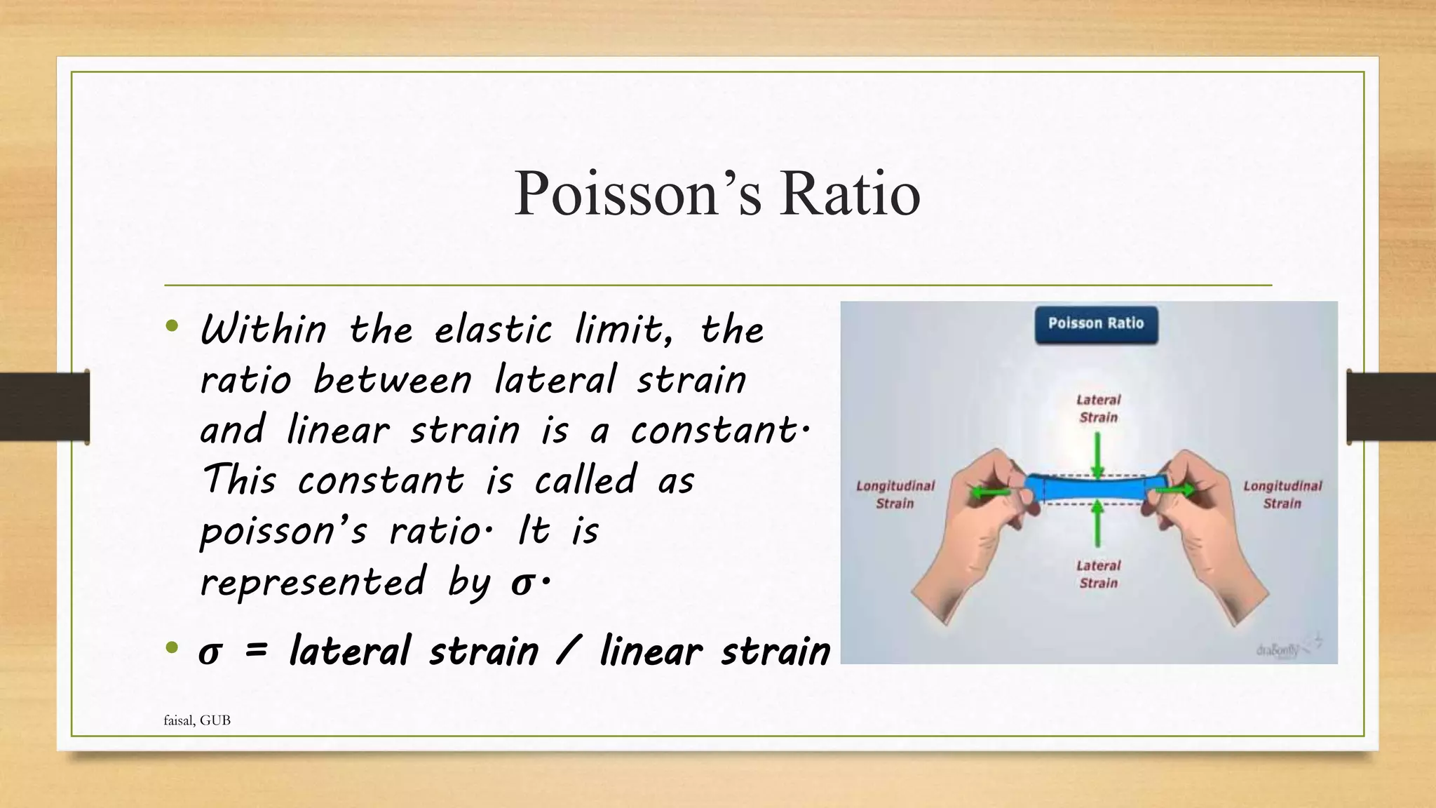 Poisson’s Ratio
• Within the elastic limit, the
ratio between lateral strain
and linear strain is a constant.
This constant is called as
poisson’s ratio. It is
represented by 𝝈.
• 𝝈 = lateral strain / linear strain
faisal, GUB