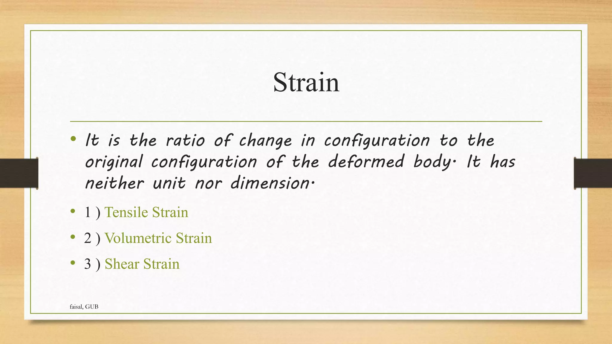 Strain
• It is the ratio of change in configuration to the
original configuration of the deformed body. It has
neither unit nor dimension.
• 1 ) Tensile Strain
• 2 ) Volumetric Strain
• 3 ) Shear Strain
faisal, GUB
