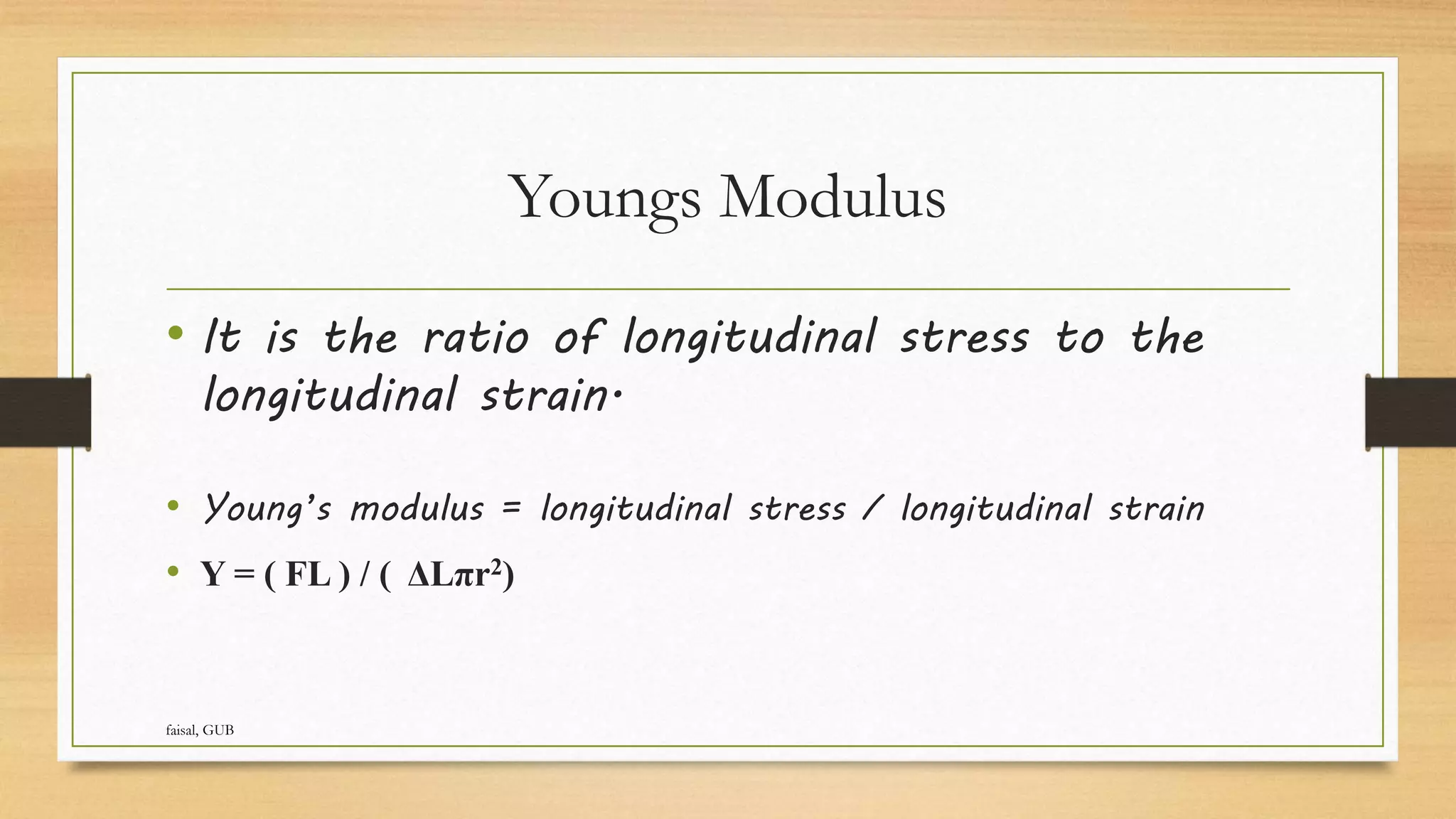 Youngs Modulus
• It is the ratio of longitudinal stress to the
longitudinal strain.
• Young’s modulus = longitudinal stress / longitudinal strain
• Y = ( FL ) / ( ΔLπr2)
faisal, GUB