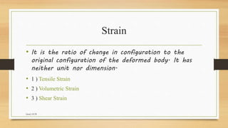 Strain
• It is the ratio of change in configuration to the
original configuration of the deformed body. It has
neither unit nor dimension.
• 1 ) Tensile Strain
• 2 ) Volumetric Strain
• 3 ) Shear Strain
faisal, GUB
 