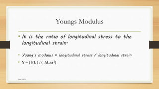 Youngs Modulus
• It is the ratio of longitudinal stress to the
longitudinal strain.
• Young’s modulus = longitudinal stress / longitudinal strain
• Y = ( FL ) / ( ΔLπr2)
faisal, GUB
 