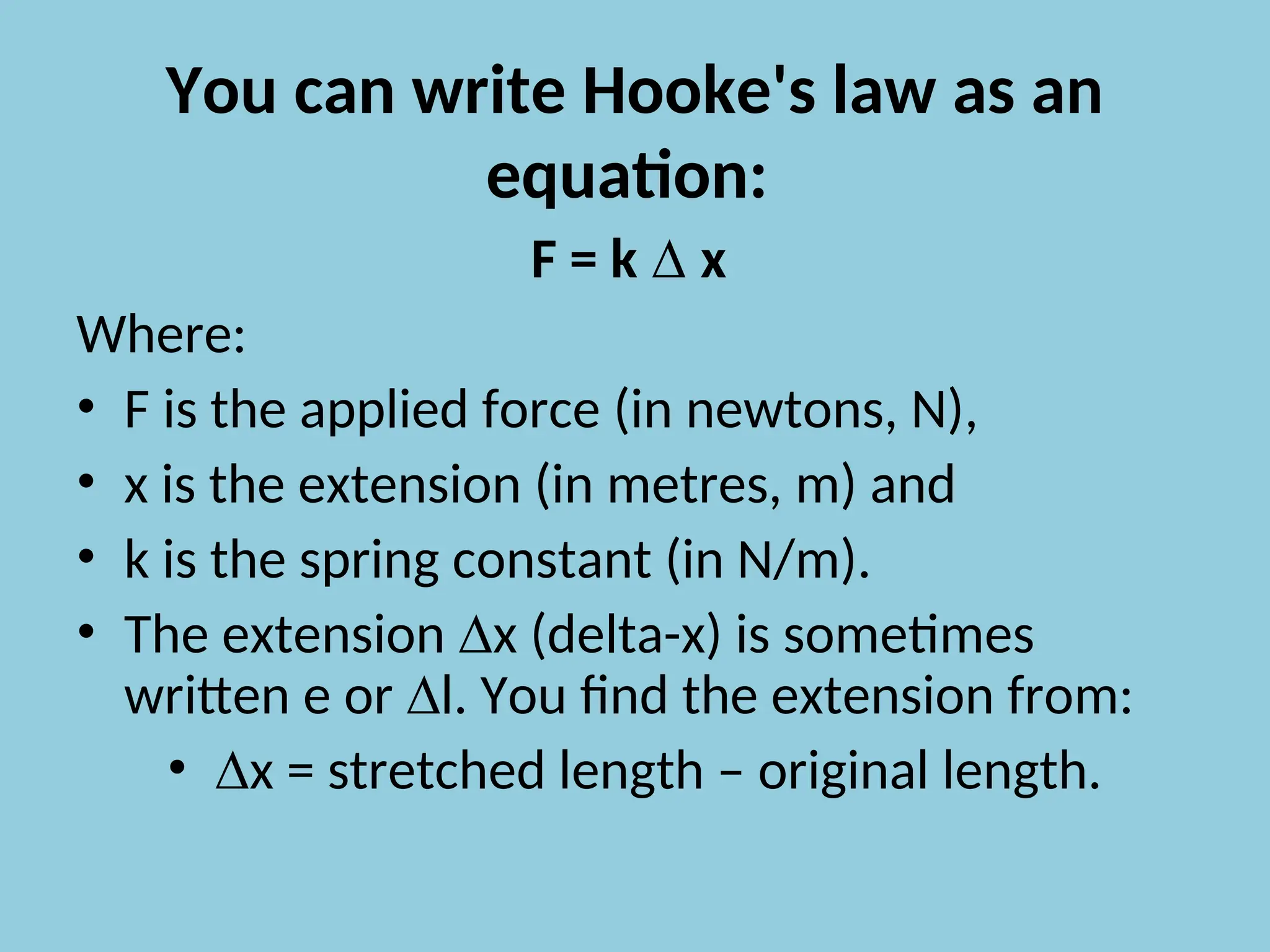 You can write Hooke's law as an
equation:
F = k ∆ x
Where:
• F is the applied force (in newtons, N),
• x is the extension (in metres, m) and
• k is the spring constant (in N/m).
• The extension ∆x (delta-x) is sometimes
written e or ∆l. You find the extension from:
• ∆x = stretched length – original length.
 