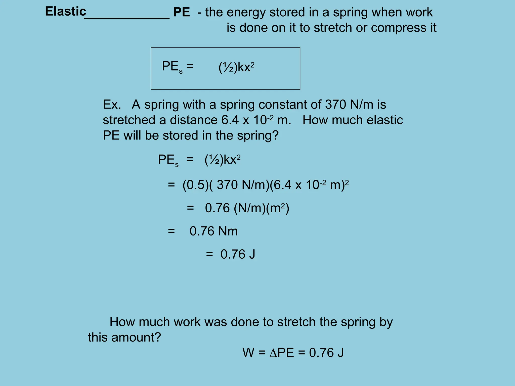 ____________ PE - the energy stored in a spring when work
is done on it to stretch or compress it
PEs =
Ex. A spring with a spring constant of 370 N/m is
stretched a distance 6.4 x 10-2
m. How much elastic
PE will be stored in the spring?
PEs = (½)kx2
= (0.5)( 370 N/m)(6.4 x 10-2
m)2
= 0.76 (N/m)(m2
)
= 0.76 Nm
= 0.76 J
How much work was done to stretch the spring by
this amount?
W = PE = 0.76 J
(½)kx2
Elastic
 