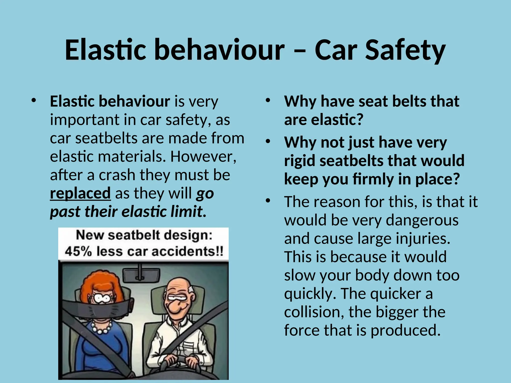 Elastic behaviour – Car Safety
• Elastic behaviour is very
important in car safety, as
car seatbelts are made from
elastic materials. However,
after a crash they must be
replaced as they will go
past their elastic limit.
• Why have seat belts that
are elastic?
• Why not just have very
rigid seatbelts that would
keep you firmly in place?
• The reason for this, is that it
would be very dangerous
and cause large injuries.
This is because it would
slow your body down too
quickly. The quicker a
collision, the bigger the
force that is produced.
 