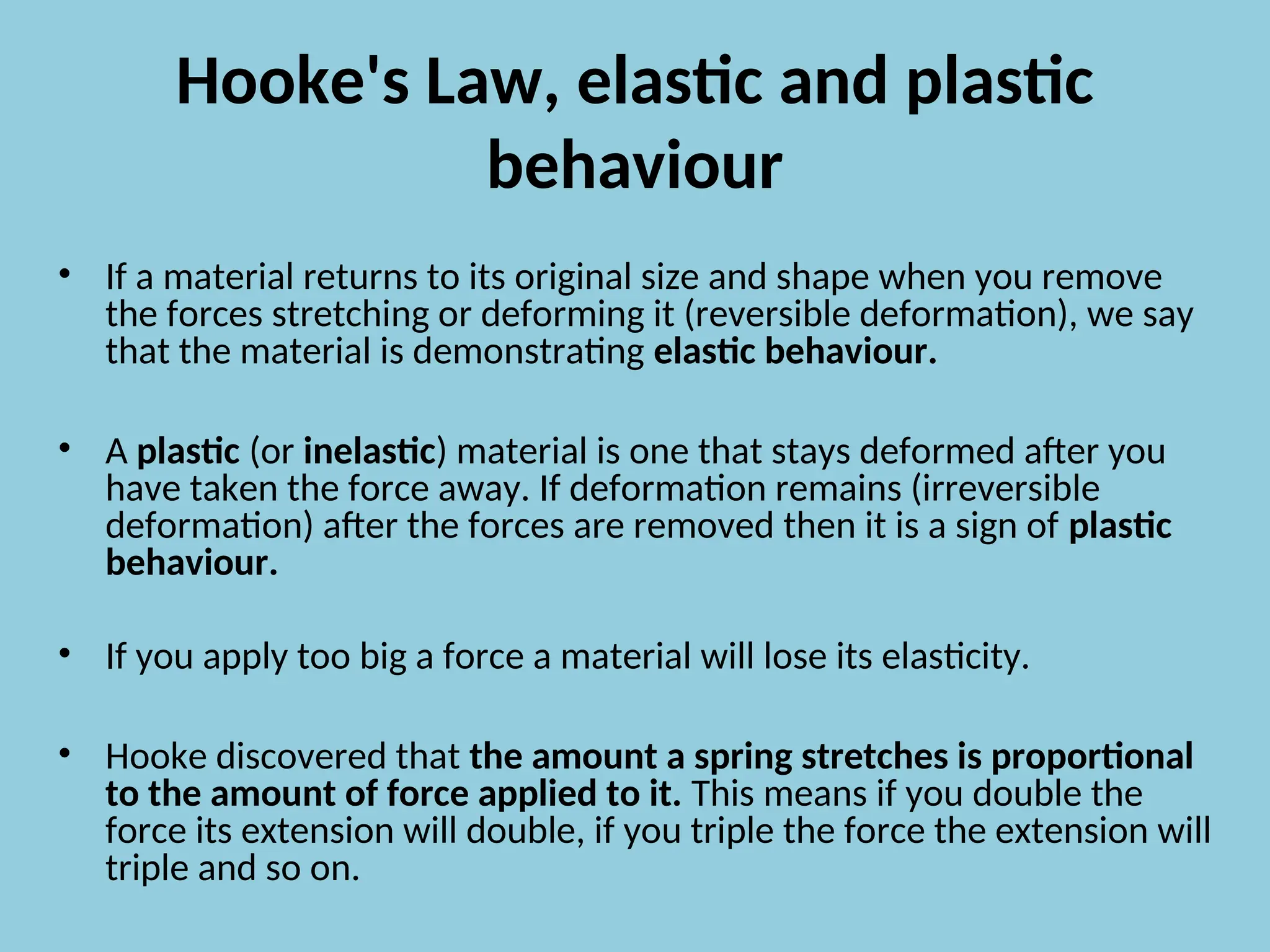Hooke's Law, elastic and plastic
behaviour
• If a material returns to its original size and shape when you remove
the forces stretching or deforming it (reversible deformation), we say
that the material is demonstrating elastic behaviour.
• A plastic (or inelastic) material is one that stays deformed after you
have taken the force away. If deformation remains (irreversible
deformation) after the forces are removed then it is a sign of plastic
behaviour.
• If you apply too big a force a material will lose its elasticity.
• Hooke discovered that the amount a spring stretches is proportional
to the amount of force applied to it. This means if you double the
force its extension will double, if you triple the force the extension will
triple and so on.
 