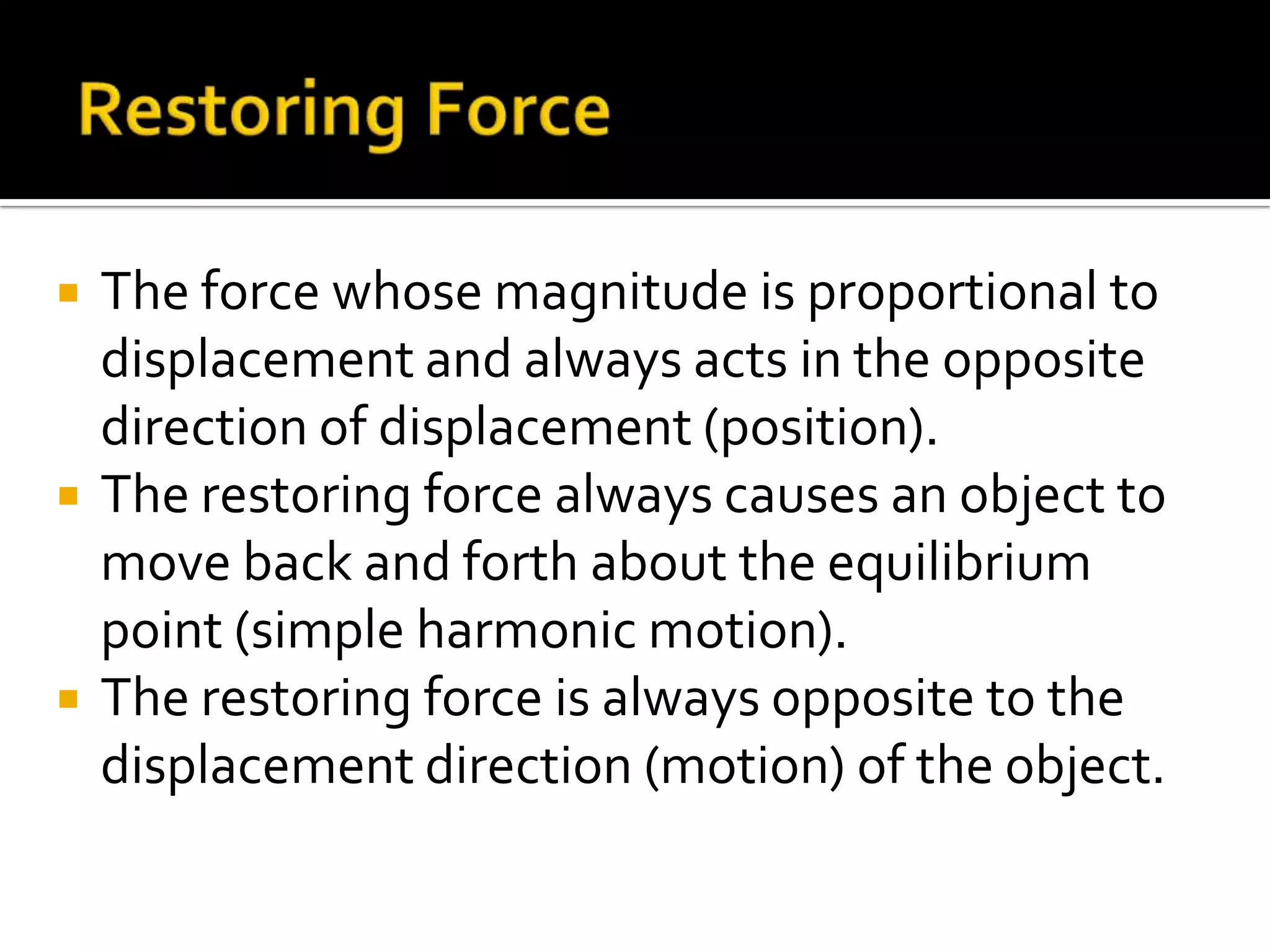 Restoring ForceThe force whose magnitude is proportional to displacement and always acts in the opposite direction of displacement (position).The restoring force always causes an object to move back and forth about the equilibrium point (simple harmonic motion).The restoring force is always opposite to the displacement direction (motion) of the object.