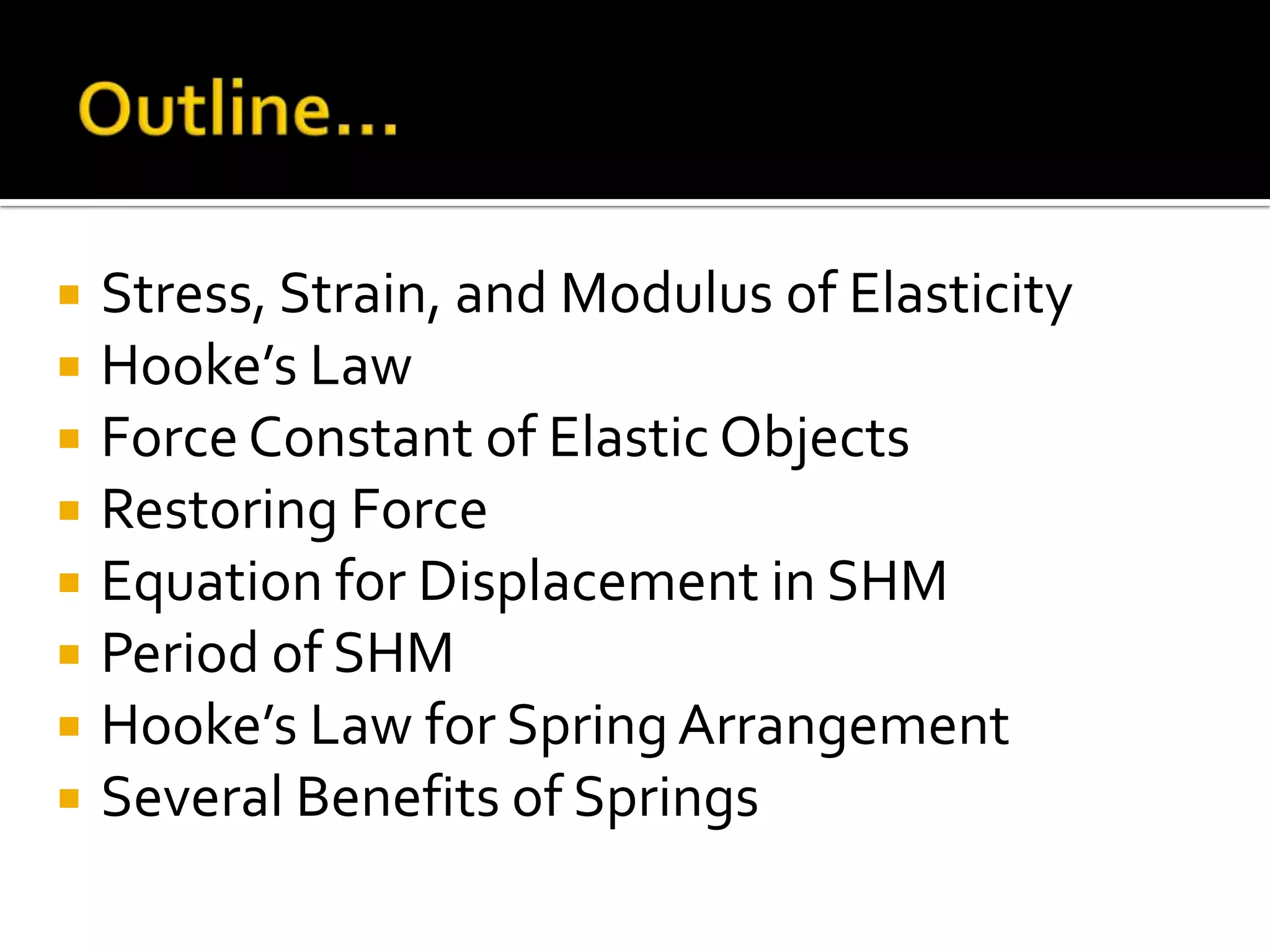 Outline…Stress, Strain, and Modulus of ElasticityHooke’s LawForce Constant of Elastic ObjectsRestoring ForceEquation for Displacement in SHMPeriod of SHMHooke’s Law for Spring ArrangementSeveral Benefits of Springs