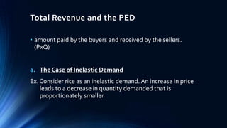 Total Revenue and the PED
• amount paid by the buyers and received by the sellers.
(PxQ)
a. The Case of Inelastic Demand
Ex. Consider rice as an inelastic demand. An increase in price
leads to a decrease in quantity demanded that is
proportionately smaller
 