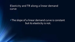 Elasticity and TR along a linear demand
curve
•The slope of a linear demand curve is constant
but its elasticity is not.
 