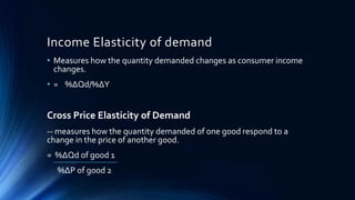 Income Elasticity of demand
• Measures how the quantity demanded changes as consumer income
changes.
• = %∆Qd/%∆Y
Cross Price Elasticity of Demand
-- measures how the quantity demanded of one good respond to a
change in the price of another good.
= %∆Qd of good 1
%∆P of good 2
 