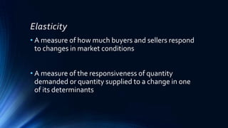 Elasticity
• A measure of how much buyers and sellers respond
to changes in market conditions
• A measure of the responsiveness of quantity
demanded or quantity supplied to a change in one
of its determinants
 