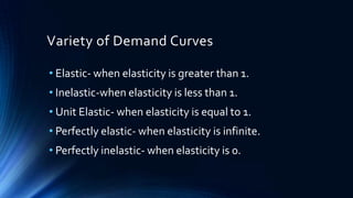 Variety of Demand Curves
• Elastic- when elasticity is greater than 1.
• Inelastic-when elasticity is less than 1.
• Unit Elastic- when elasticity is equal to 1.
• Perfectly elastic- when elasticity is infinite.
• Perfectly inelastic- when elasticity is 0.
 
