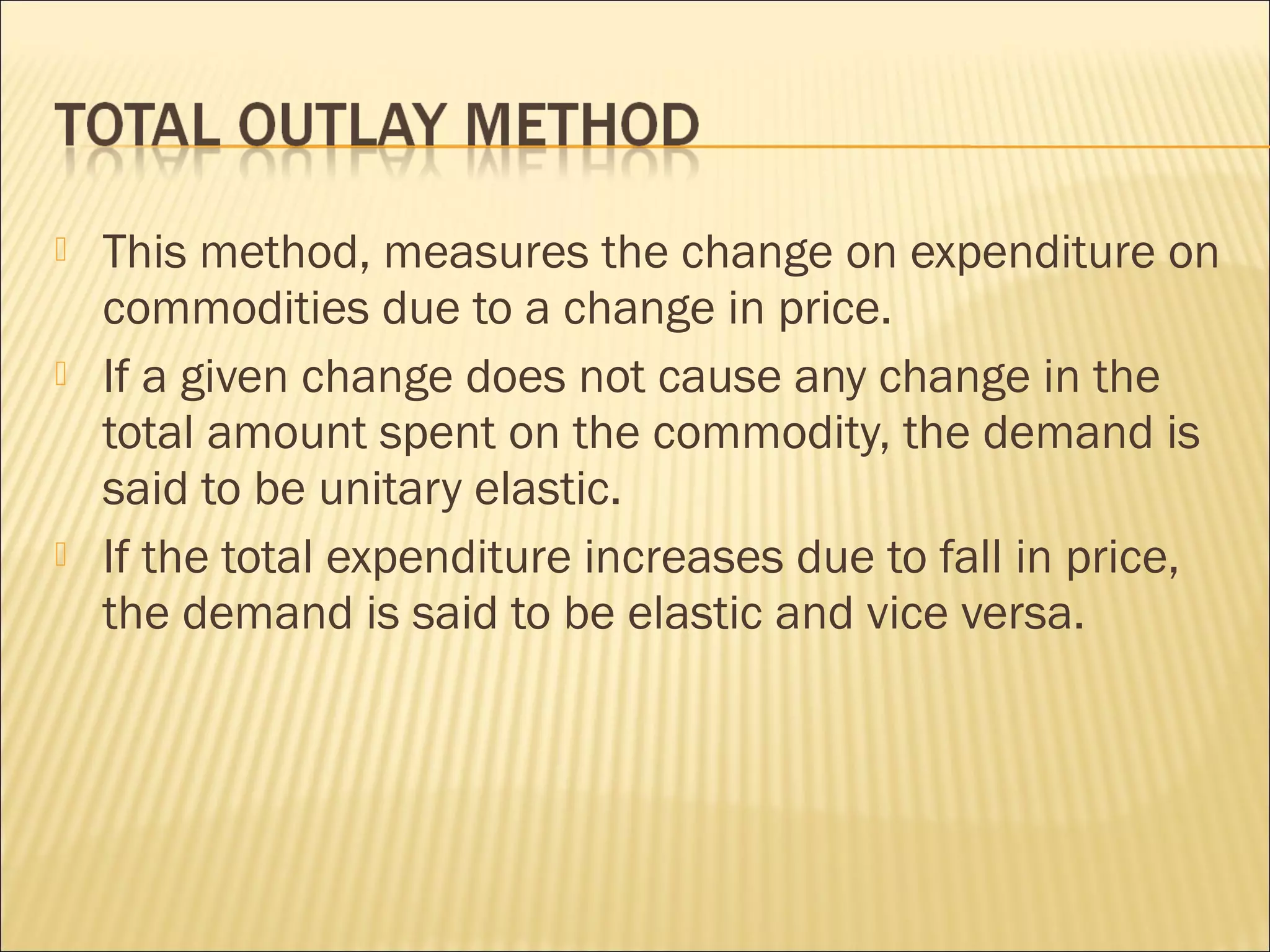  This method, measures the change on expenditure on
commodities due to a change in price.
 If a given change does not cause any change in the
total amount spent on the commodity, the demand is
said to be unitary elastic.
 If the total expenditure increases due to fall in price,
the demand is said to be elastic and vice versa.
 