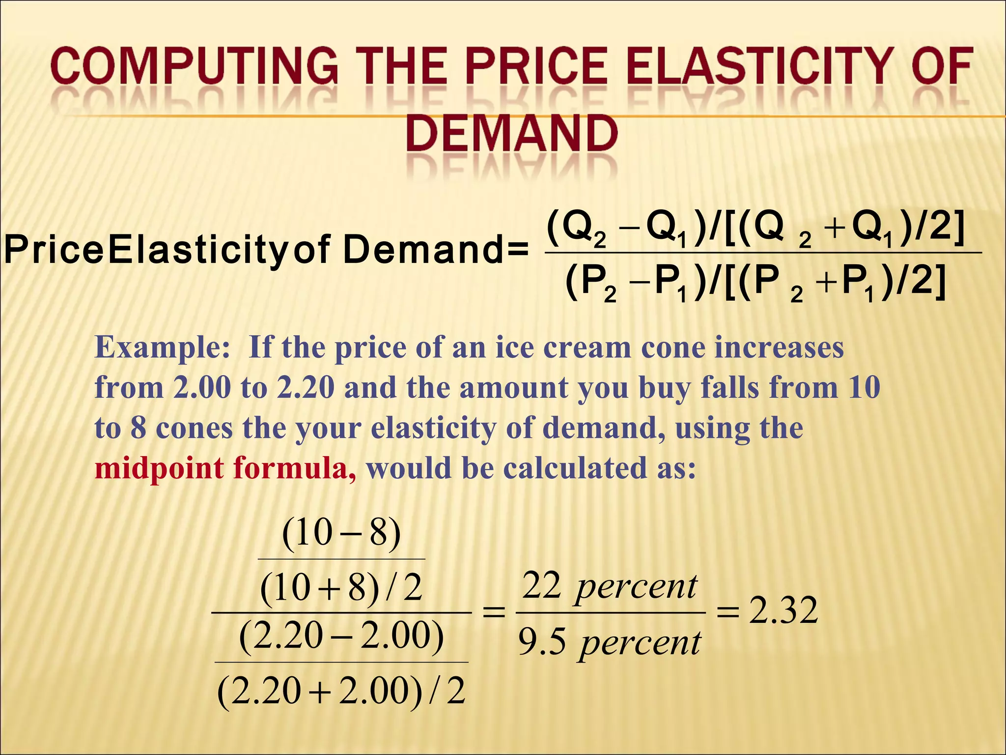 Example: If the price of an ice cream cone increases
from 2.00 to 2.20 and the amount you buy falls from 10
to 8 cones the your elasticity of demand, using the
midpoint formula, would be calculated as:
32.2
5.9
22
2/)00.220.2(
)00.220.2(
2/)810(
)810(
==
+
−
+
−
percent
percent
)/2]P)/[(PP(P
)/2]Q)/[(QQ(Q
=DemandofElasticityPrice
1212
1212
+−
+−
 