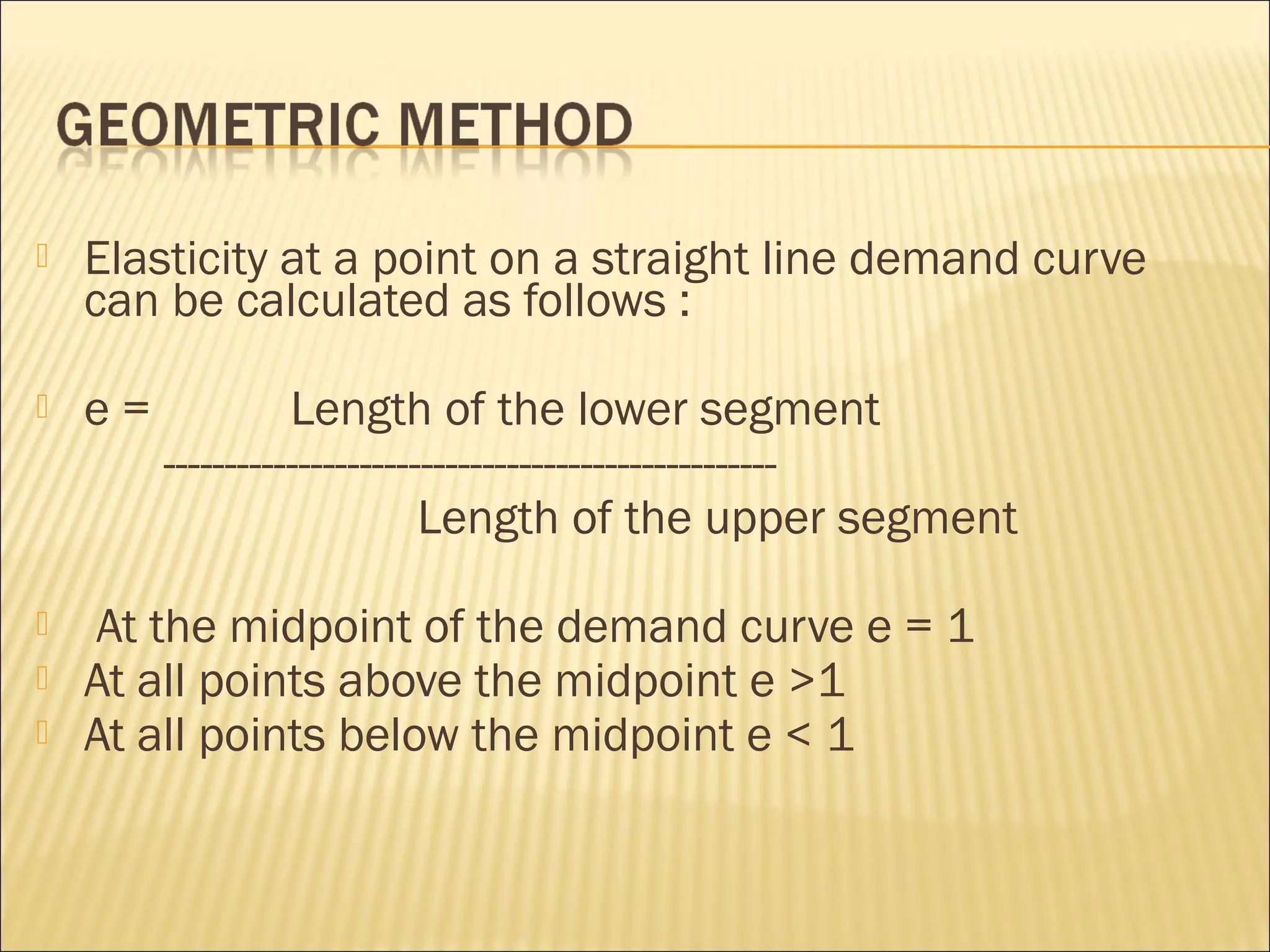  Elasticity at a point on a straight line demand curve
can be calculated as follows :
 e = Length of the lower segment
--------------------------------------------------
Length of the upper segment
 At the midpoint of the demand curve e = 1
 At all points above the midpoint e >1
 At all points below the midpoint e < 1
 