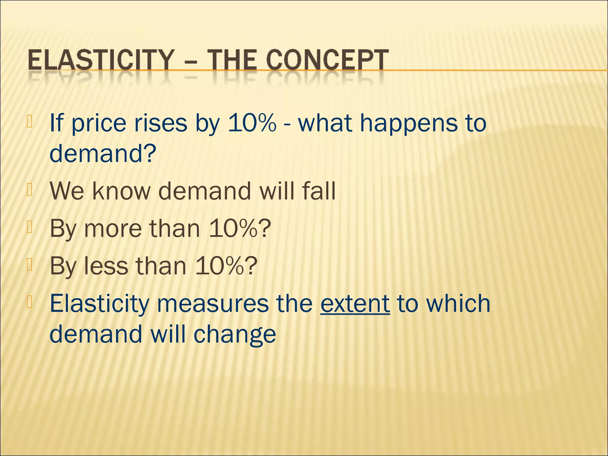  If price rises by 10% - what happens to
demand?
 We know demand will fall
 By more than 10%?
 By less than 10%?
 Elasticity measures the extent to which
demand will change
 