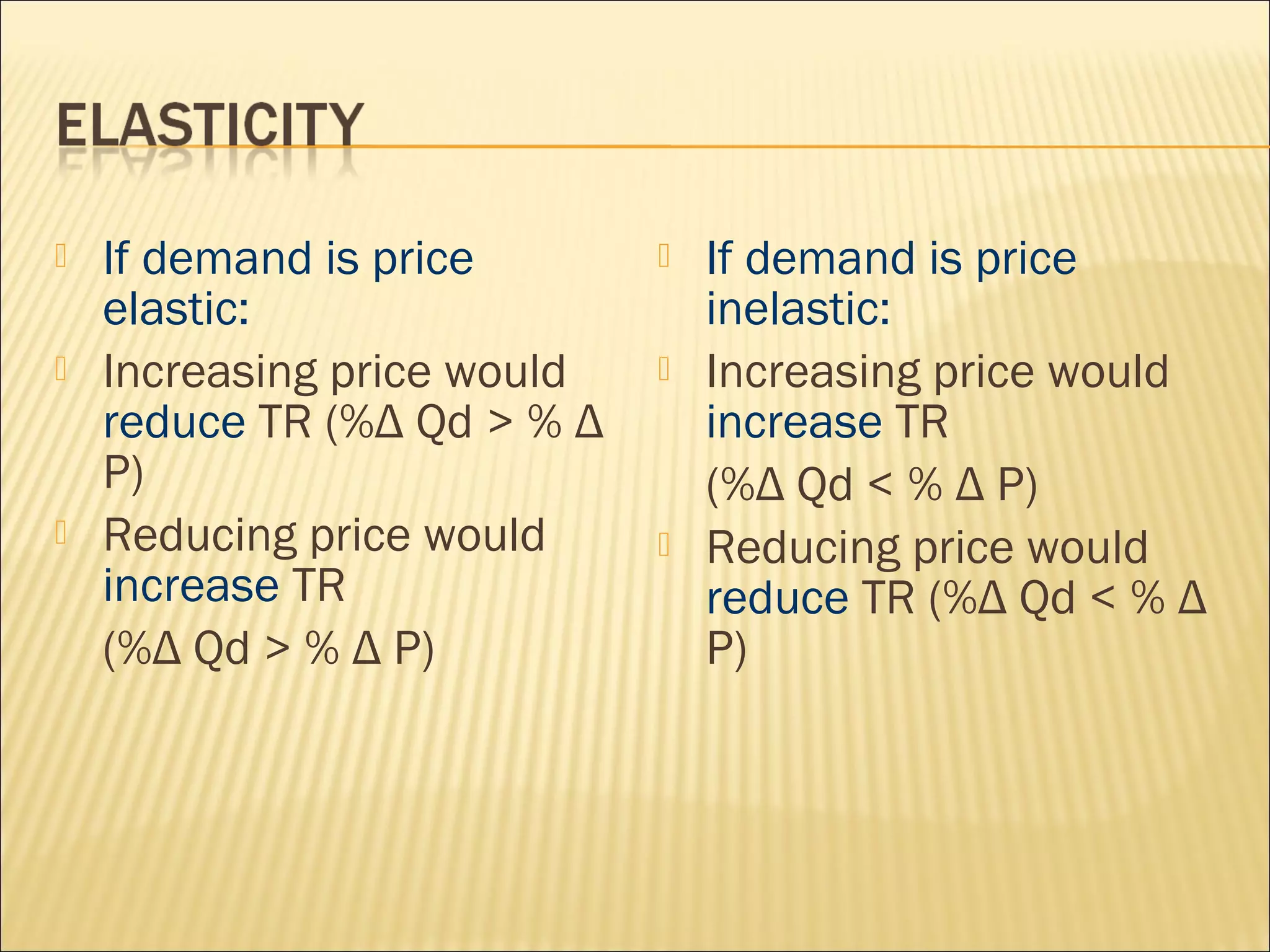  If demand is price
elastic:
 Increasing price would
reduce TR (%Δ Qd > % Δ
P)
 Reducing price would
increase TR
(%Δ Qd > % Δ P)
 If demand is price
inelastic:
 Increasing price would
increase TR
(%Δ Qd < % Δ P)
 Reducing price would
reduce TR (%Δ Qd < % Δ
P)
 