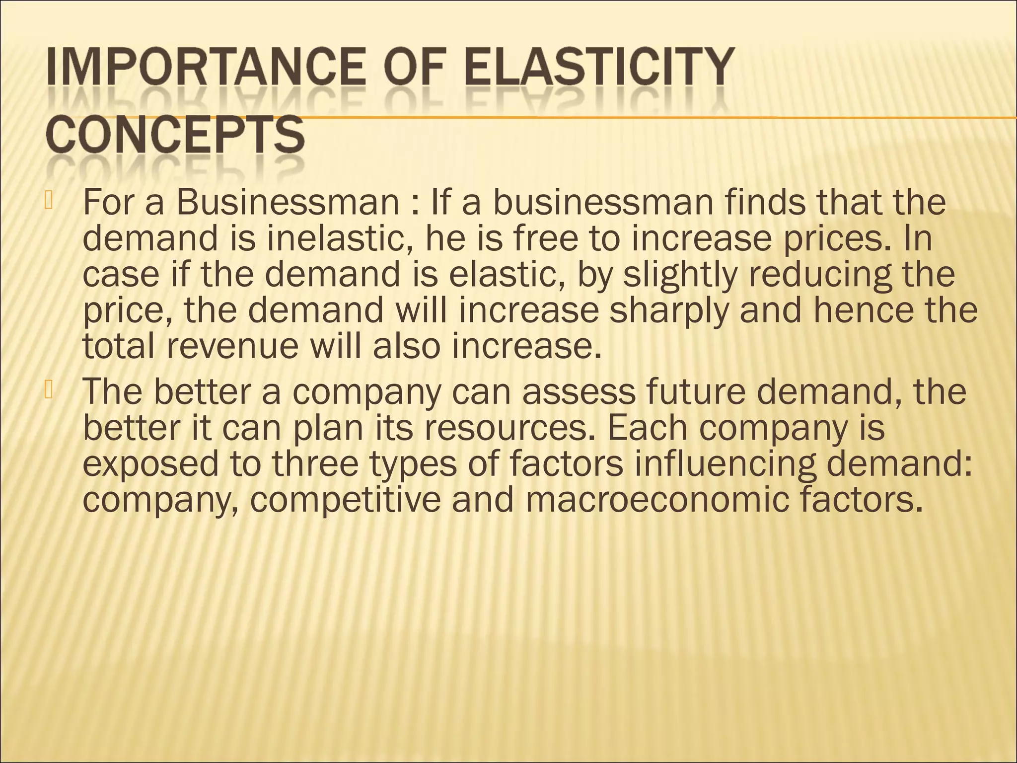  For a Businessman : If a businessman finds that the
demand is inelastic, he is free to increase prices. In
case if the demand is elastic, by slightly reducing the
price, the demand will increase sharply and hence the
total revenue will also increase.
 The better a company can assess future demand, the
better it can plan its resources. Each company is
exposed to three types of factors influencing demand:
company, competitive and macroeconomic factors. 
 