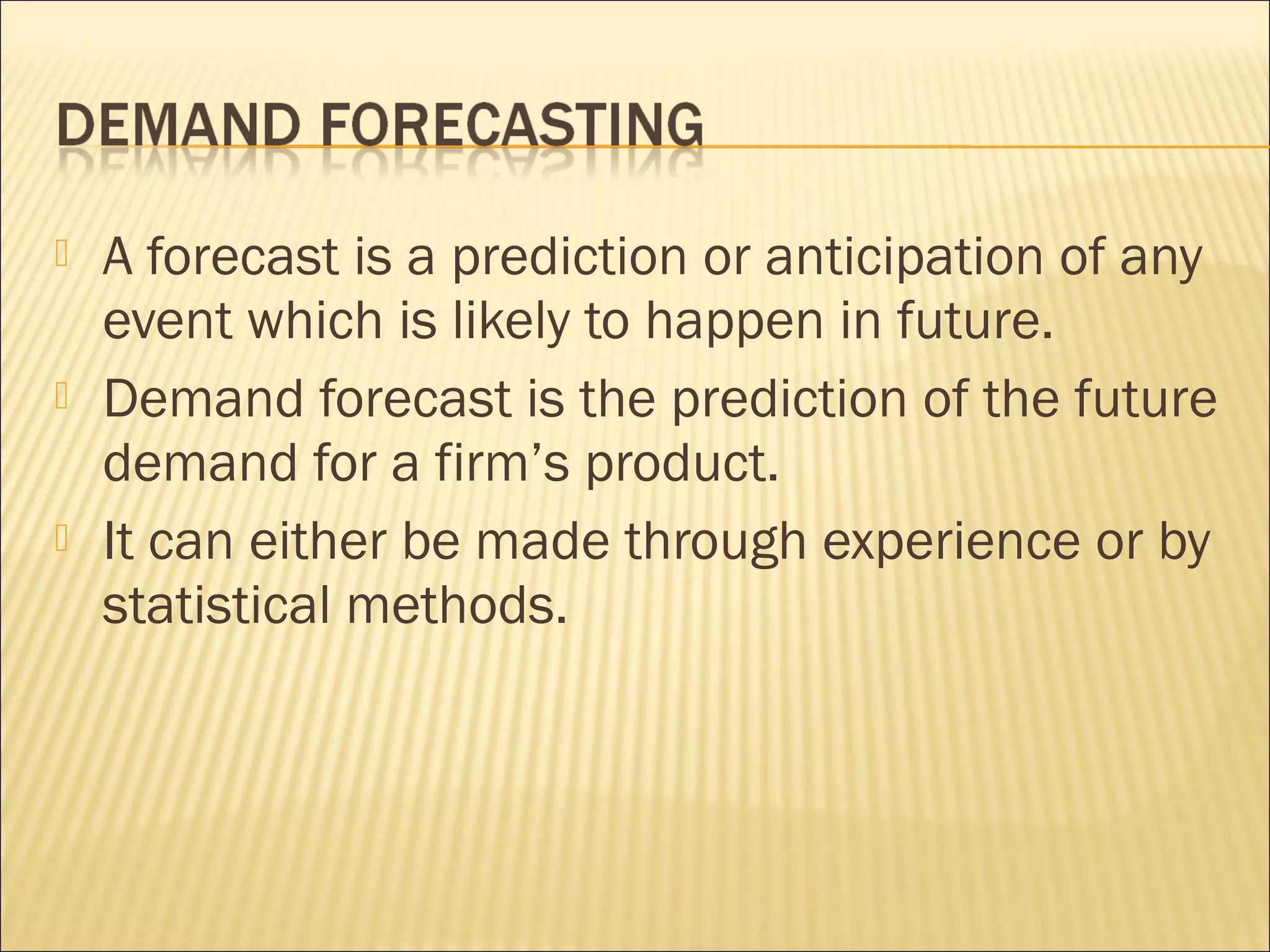  A forecast is a prediction or anticipation of any
event which is likely to happen in future.
 Demand forecast is the prediction of the future
demand for a firm’s product.
 It can either be made through experience or by
statistical methods.
 