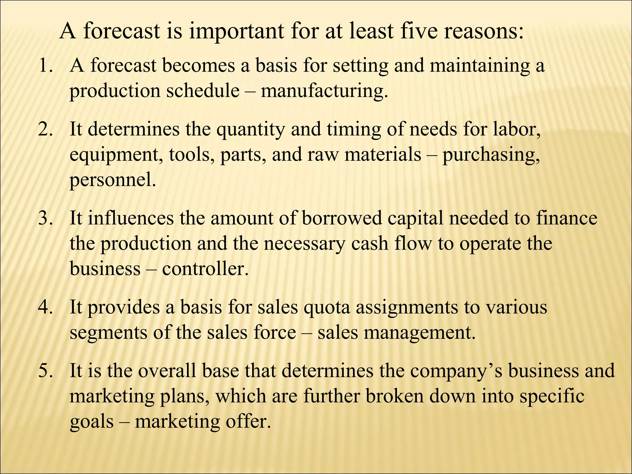 1. A forecast becomes a basis for setting and maintaining a
production schedule – manufacturing.
2. It determines the quantity and timing of needs for labor,
equipment, tools, parts, and raw materials – purchasing,
personnel.
3. It influences the amount of borrowed capital needed to finance
the production and the necessary cash flow to operate the
business – controller.
4. It provides a basis for sales quota assignments to various
segments of the sales force – sales management.
5. It is the overall base that determines the company’s business and
marketing plans, which are further broken down into specific
goals – marketing offer.
A forecast is important for at least five reasons:
 