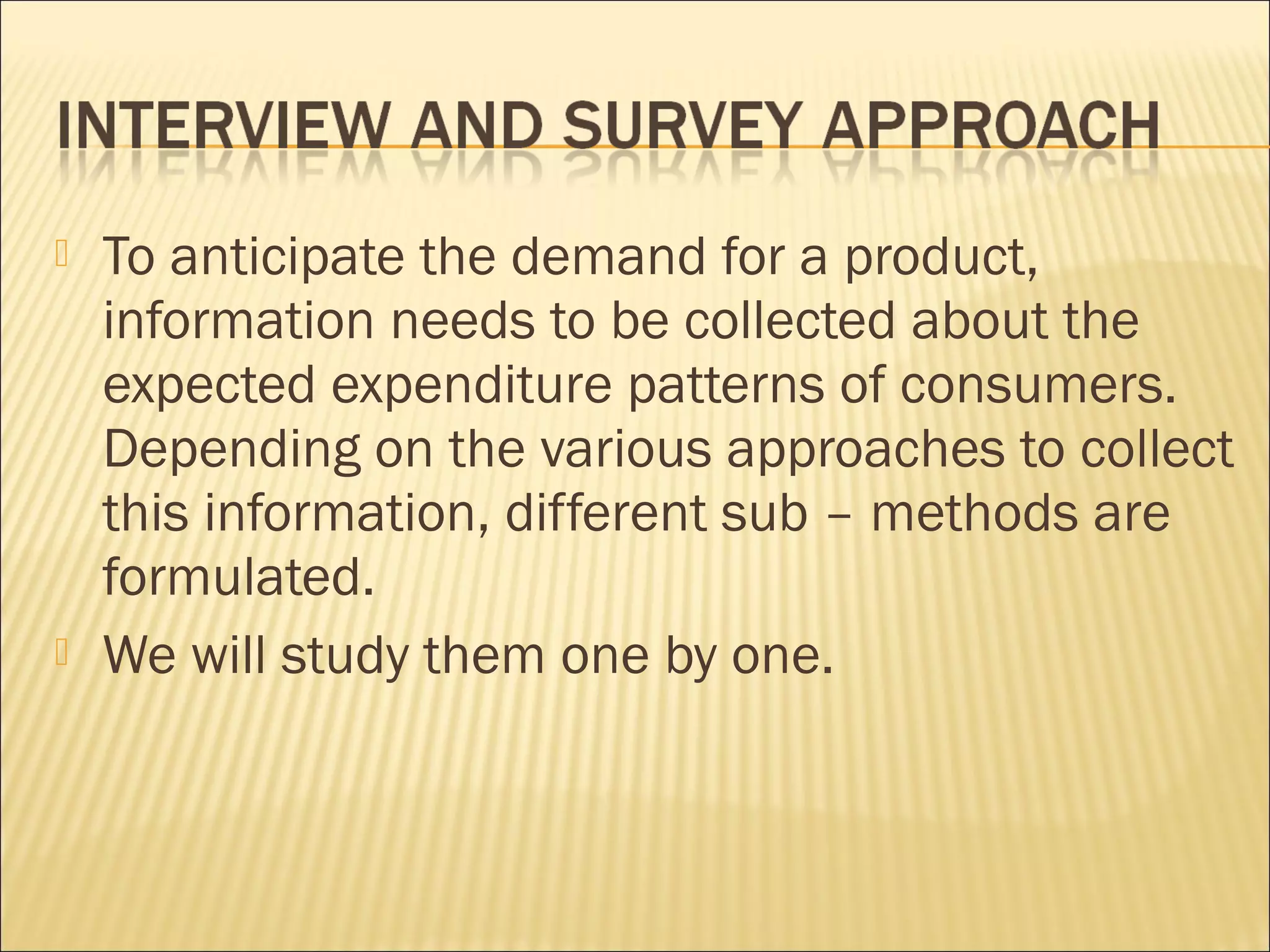  To anticipate the demand for a product,
information needs to be collected about the
expected expenditure patterns of consumers.
Depending on the various approaches to collect
this information, different sub – methods are
formulated.
 We will study them one by one.
 