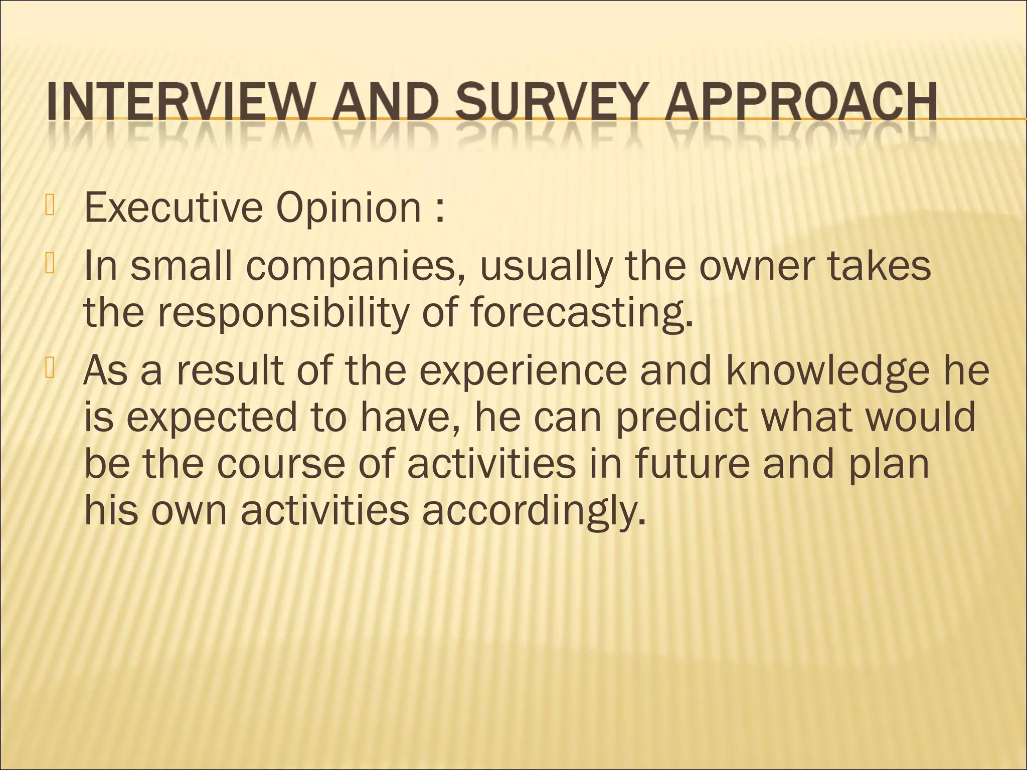  Executive Opinion :
 In small companies, usually the owner takes
the responsibility of forecasting.
 As a result of the experience and knowledge he
is expected to have, he can predict what would
be the course of activities in future and plan
his own activities accordingly.
 