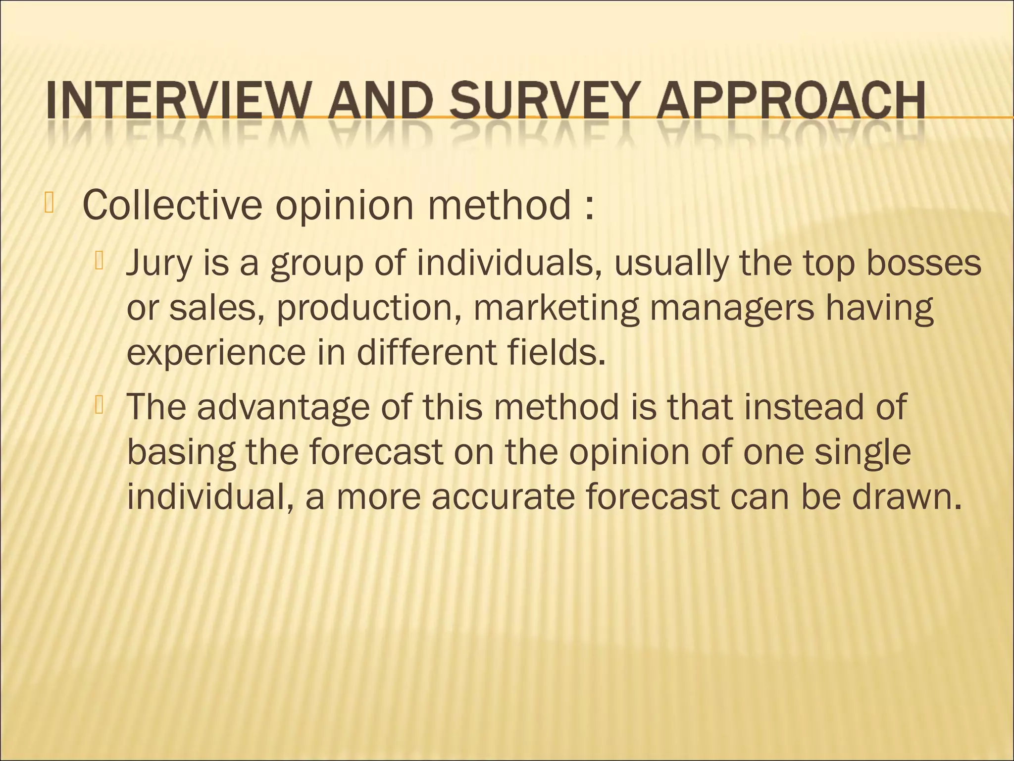  Collective opinion method :
 Jury is a group of individuals, usually the top bosses
or sales, production, marketing managers having
experience in different fields.
 The advantage of this method is that instead of
basing the forecast on the opinion of one single
individual, a more accurate forecast can be drawn.
 