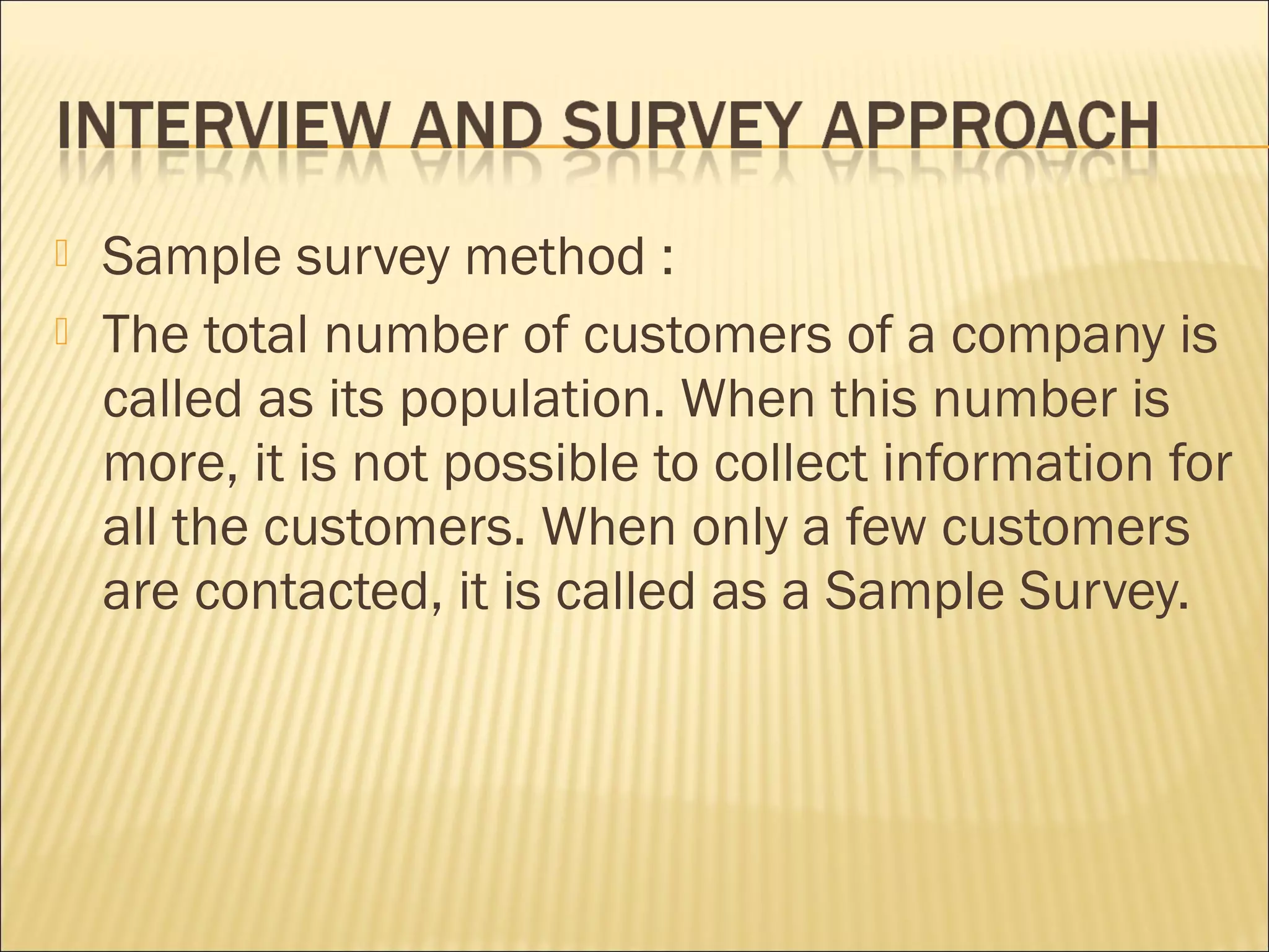  Sample survey method :
 The total number of customers of a company is
called as its population. When this number is
more, it is not possible to collect information for
all the customers. When only a few customers
are contacted, it is called as a Sample Survey.
 