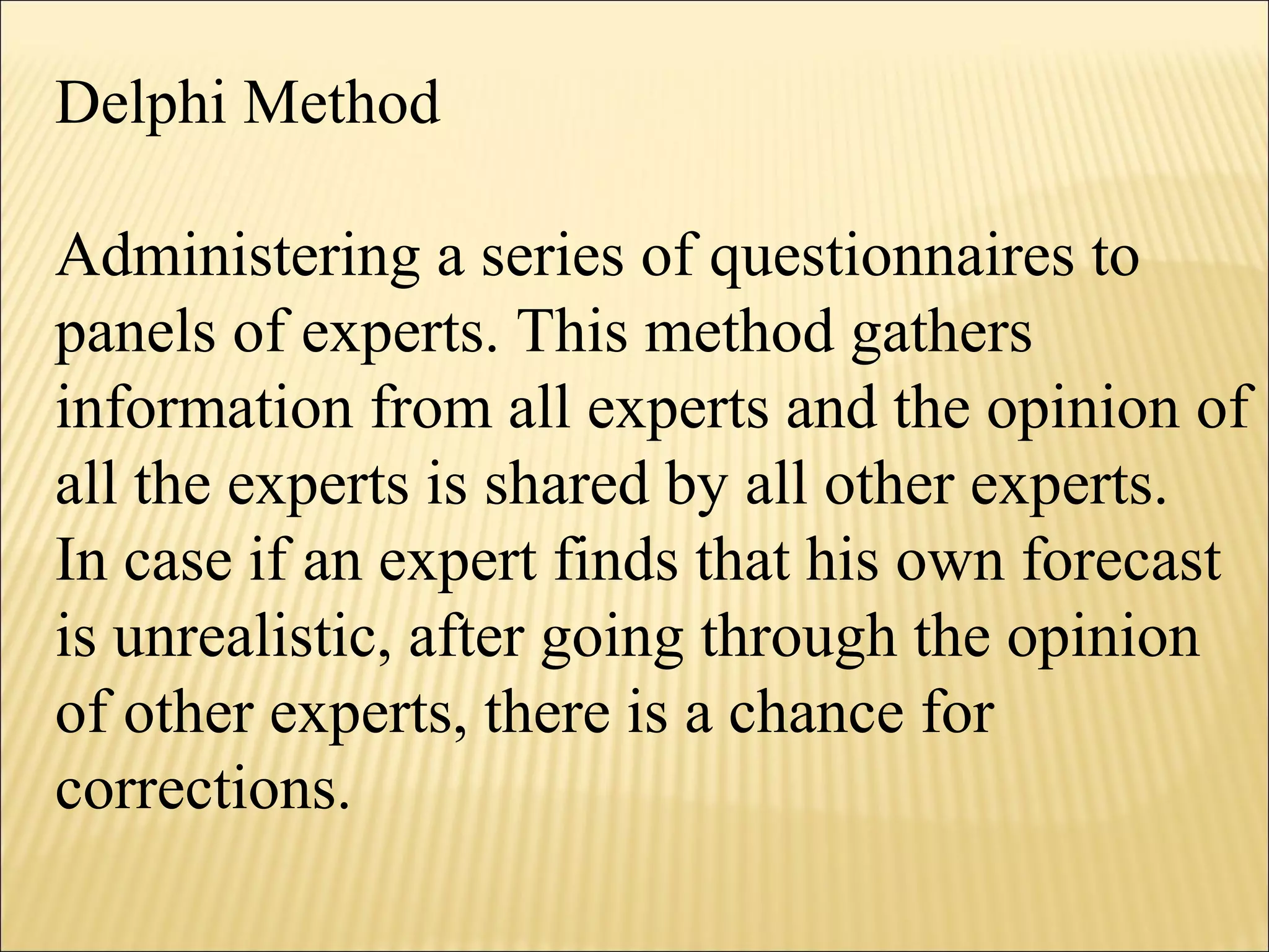 Delphi Method
Administering a series of questionnaires to
panels of experts. This method gathers
information from all experts and the opinion of
all the experts is shared by all other experts.
In case if an expert finds that his own forecast
is unrealistic, after going through the opinion
of other experts, there is a chance for
corrections.
 