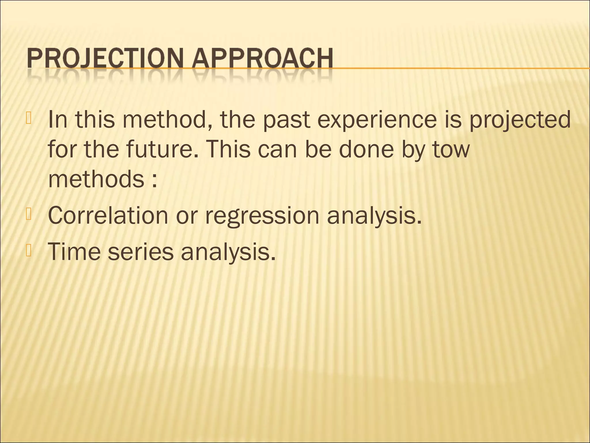  In this method, the past experience is projected
for the future. This can be done by tow
methods :
 Correlation or regression analysis.
 Time series analysis.
 