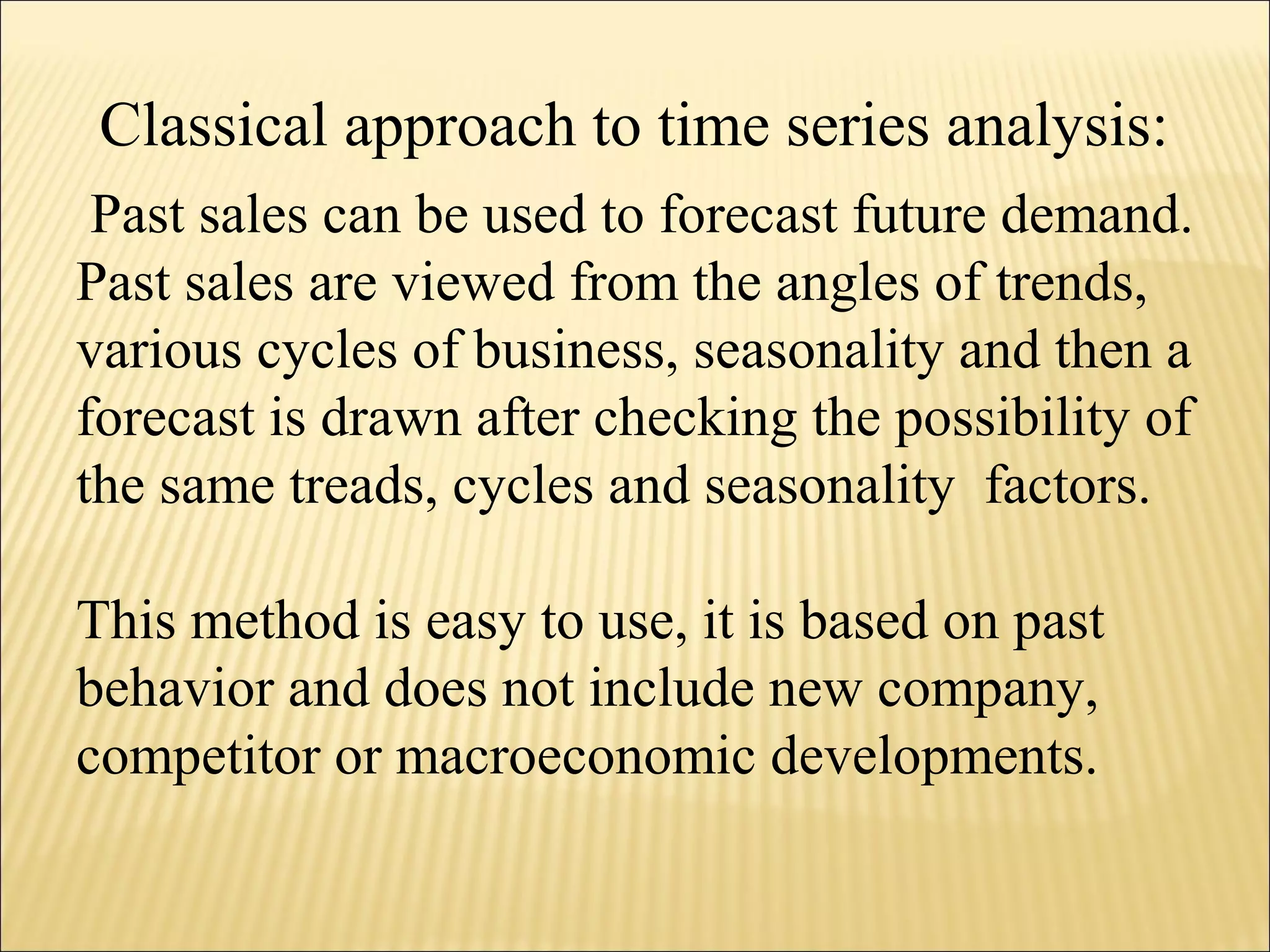 Past sales can be used to forecast future demand.
Past sales are viewed from the angles of trends,
various cycles of business, seasonality and then a
forecast is drawn after checking the possibility of
the same treads, cycles and seasonality factors.
This method is easy to use, it is based on past
behavior and does not include new company,
competitor or macroeconomic developments.
Classical approach to time series analysis:
 