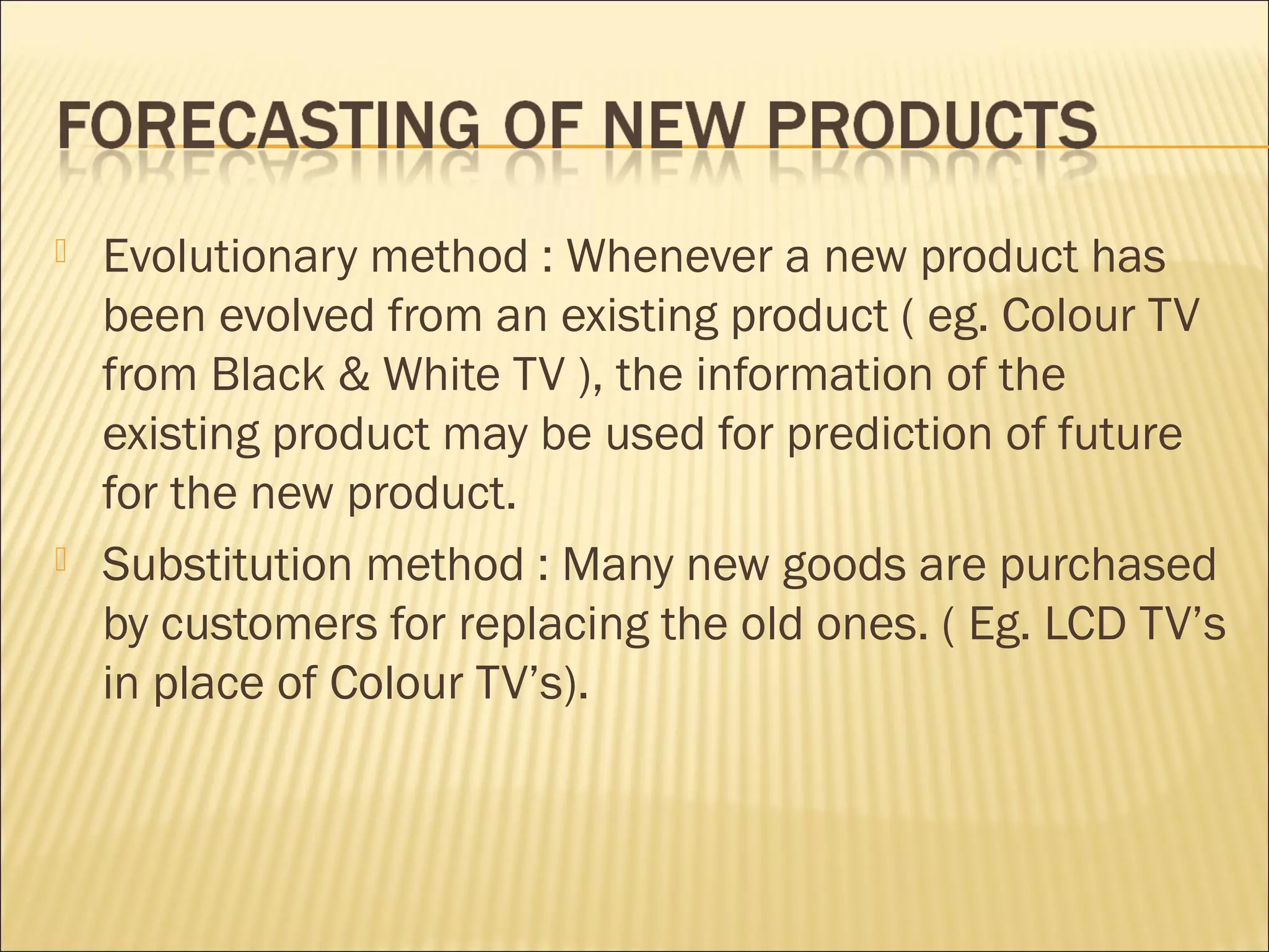  Evolutionary method : Whenever a new product has
been evolved from an existing product ( eg. Colour TV
from Black & White TV ), the information of the
existing product may be used for prediction of future
for the new product.
 Substitution method : Many new goods are purchased
by customers for replacing the old ones. ( Eg. LCD TV’s
in place of Colour TV’s).
 
